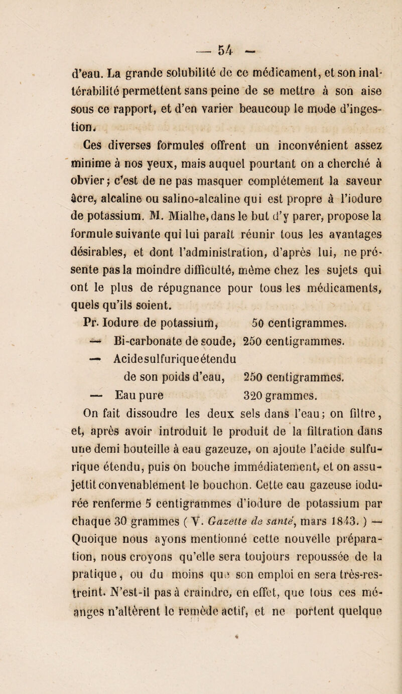 d’eau. La grande solubilité de ce médicament, et son inal¬ térabilité permettent sans peine de se mettre à son aise sous ce rapport, et d’en varier beaucoup le mode d’inges¬ tion. Ces diverses formules offrent un inconvénient assez minime à nos yeux, mais auquel pourtant on a cherché à obvier J c’est de ne pas masquer complètement la saveur âcre, alcaline ou salino-alcaline qui est propre à l’iodure de potassium. M. Mialhe,dans le but d’y parer, propose la formule suivante qui lui paraît réunir tous les avantages désirables, et dont l’administration, d’après lui, ne pré- sente pas la moindre difficulté, même chez les sujets qui ont le plus de répugnance pour tous les médicaments, quels qu’ils soient. Pr. lodure de potassium, 50 centigrammes. Bi-carbonate de soude, 250 centigrammes. — Acidesulfuriqueétendu de son poids d’eau, 260 centigrammes. — Eau pure 320 grammes. On fait dissoudre les deux sels dans l’eau ; on filtre, et, après avoir introduit le produit de la filtration dans une demi bouteille à eau gazeuze, on ajoute l’acide sulfu¬ rique étendu, puis on bouche immédiatement, et on assu¬ jettit convenablement le bouchon. Cette eau gazeuse iodu- rée renferme 5 centigrammes d’iodure de potassium par chaque 30 grammes ( Y. Gazette de santé^ mars IS'fS. ) — Quoique nous ayons mentionné cette nouvelle prépara¬ tion, nous croyons qu’elle sera toujours repoussée de la pratique, ou du moins que son emploi en sera très-res¬ treint. N’est-il pas à craindre, en effet, que lous ces mé- anges n’altèrent le femède actif, et ne portent quelque