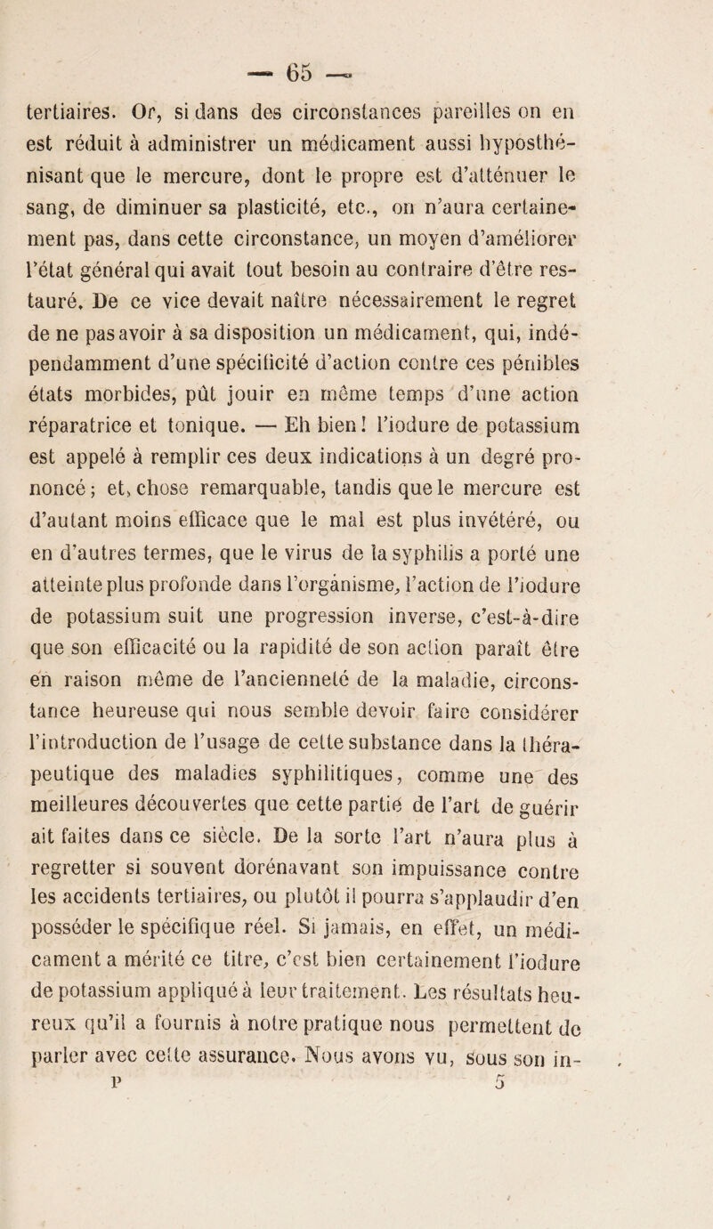 tertiaires. Or, si dans des circonstances pareilles on en est réduit à administrer un médicament aussi liyposthé- nisant que le mercure^ dont te propre est d’atténuer le sang, de diminuer sa plasticité, etc., on n’aura certaine¬ ment pas, dans cette circonstance, un moyen d’améliorer l’état général qui avait tout besoin au contraire d’être res¬ tauré» De ce vice devait naître nécessairement le regret de ne pas avoir à sa disposition un médicament, qui, indé¬ pendamment d’une spécificité d’action contre ces pénibles états morbides, pût jouir en même temps d’une action réparatrice et tonique. — Eh bien! l’iodure de potassium est appelé à remplir ces deux indications à un degré pro¬ noncé; et, chose remarquable, tandis que le mercure est d’autant moins efficace que le mal est plus invétéré, ou en d’autres termes, que le virus de la syphilis a porté une atteinte plus profonde dans l’organisme, faction de l’iodure de potassium suit une progression inverse, c’est-à-dire que son efficacité ou la rapidité de son action paraît être en raison même de l’ancienneté de la maladie, circons¬ tance heureuse qui nous semble devoir faire considérer f introduction de l’usage de cette substance dans la théra¬ peutique des maladies syphilitiques, comme une des meilleures découvertes que cette partiê de fart de guérir ait faites dans ce siècle. De la sorte fart n’aura plus à regretter si souvent dorénavant son impuissance contre les accidents tertiaires, ou plutôt il pourra s’applaudir d’en posséder le spécifique réel. Si jamais, en effet, un médi¬ cament a mérité ce titre, c’est bien certainement fiodure de potassium appliqué à leur traitement. Les résultats heu¬ reux qu’il a fournis à notre pratique nous permettent de parler avec cette assurance. Nous avons vu, sous son in-