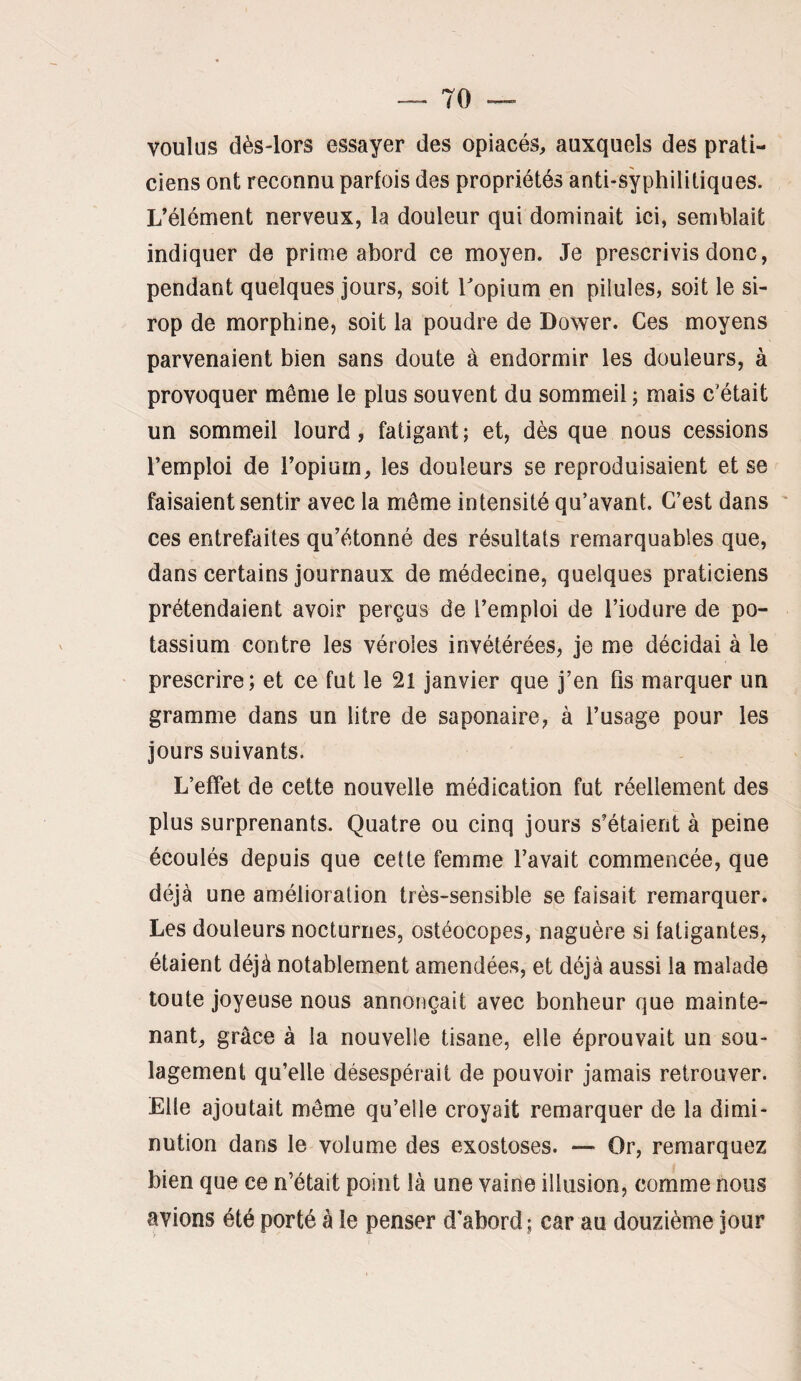 voulus dès-lors essayer des opiacés, auxquels des prati¬ ciens ont reconnu parfois des propriétés anti-syphilitiques. L’élément nerveux, la douleur qui dominait ici, semblait indiquer de prime abord ce moyen. Je prescrivis donc, pendant quelques jours, soit Topium en pilules, soit le si¬ rop de morphine, soit la poudre de Dower. Ces moyens parvenaient bien sans doute à endormir les douleurs, à provoquer même le plus souvent du sommeil ; mais c’était un sommeil lourd, fatigant; et, dès que nous cessions l’emploi de l’opium, les douleurs se reproduisaient et se faisaient sentir avec la môme intensité qu’avant. C’est dans ces entrefaites qu’étonné des résultats remarquables que, dans certains journaux de médecine, quelques praticiens prétendaient avoir perçus de l’emploi de l’iodiire de po¬ tassium contre les véroles invétérées, je me décidai à le prescrire; et ce fut le 21 janvier que j’en fis marquer un gramme dans un litre de saponaire, à l’usage pour les jours suivants. L’effet de cette nouvelle médication fut réellement des plus surprenants. Quatre ou cinq jours s’étaient à peine écoulés depuis que cette femme l’avait commencée, que déjà une amélioration très-sensible sp faisait remarquer. Les douleurs nocturnes, ostéocopes, naguère si fatigantes, étaient déjà notablement amendées, et déjà aussi la malade toute joyeuse nous annonçait avec bonheur que mainte¬ nant, grâce à la nouvelle tisane, elle éprouvait un sou¬ lagement qu’elle désespérait de pouvoir jamais retrouver. Elle ajoutait môme qu’elle croyait remarquer de la dimi¬ nution dans le volume des exostoses. — Or, remarquez bien que ce n’était point là une vaine illusion, comme nous avions été porté à le penser d'abord; car au douzième jour