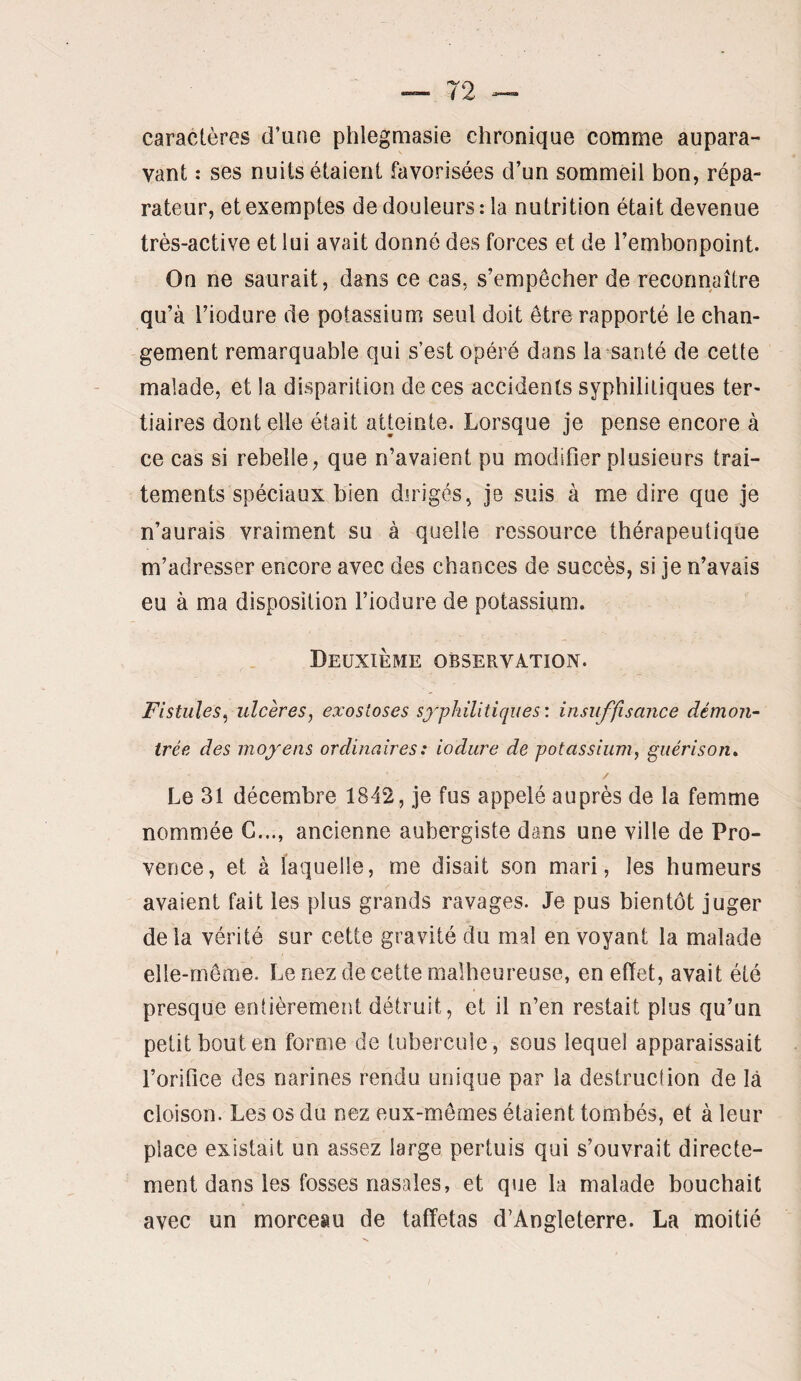 caractères d’une phlegniasie chronique comme aupara¬ vant : ses nuits étaient favorisées d’un sommeil bon, répa¬ rateur, et exemptes de douleurs: la nutrition était devenue très-active et lui avait donné des forces et de l’embonpoint. On ne saurait, dans ce cas, s’empêcher de reconnaître qu’à l’iodure de potassium seul doit être rapporté le chan¬ gement remarquable qui s’est opéré dans la santé de cette malade, et la disparition de ces accidents syphilitiques ter¬ tiaires dont elle était atteinte. Lorsque je pense encore à ce cas si rebelle, que n’avaient pu modifier plusieurs trai¬ tements spéciaux bien dirigés, je suis à me dire que je n’aurais vraiment su à quelle ressource thérapeutique m’adresser encore avec des chances de succès, si je n’avais eu à ma disposition l’iodure de potassium. Deuxième observation. Fistules^ ulcères^ exostoses syphilitiques: insuffisance démon¬ trée des moyens ordinaires : iodure de potassium, guérison» / Le 31 décembre 1842, je fus appelé auprès de la femme nommée G..., ancienne aubergiste dans une ville de Pro¬ vence, et à laquelle, me disait son mari, les humeurs avaient fait les plus grands ravages. Je pus bientôt juger de la vérité sur cette gravité du mal en voyant la malade elle-même. Le nez de cette malheureuse, en effet, avait été presque entièrement détruit, et il n’en restait plus qu’un petit bout en forme de tubercule, sous lequel apparaissait l’orifice des narines rendu unique par la destruction de là cloison. Les os du nez eux-mêmes étaient tombés, et à leur place existait un assez large pertuis qui s’ouvrait directe¬ ment dans les fosses nasales, et que la malade bouchait avec un morceau de taffetas d’Angleterre. La moitié