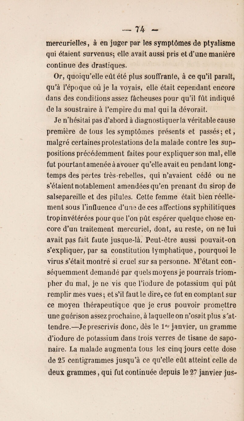 mercurielles, à en juger par les symptômes de ptyalisme qui étaient survenus-, elle avait aussi pris et d’une manière continue des drastiques. Or, quoiqu’elle eût été plus souffrante, à ce qu’il paraît, qu’à l’époque où je la voyais, elle était cepePxdant encore dans des conditions assez fâcheuses pour qu’il fût indiqué de la soustraire à l’empire du mal qui la dévorait. Je n’hésitai pas d’abord à diagnostiquer la véritable cause première de tous les symptômes présents et passés; et, malgré certaines protestations delà malade contre les sup¬ positions précédemment faites pour expliquer son mal, elle fut pourtant amenée à avouer qu’elle avait eu pendant long¬ temps des pertes très-rebelles, qui n’avaient cédé ou ne s’étaient notablement amendées qu’en prenant du sirop de salsepareille et des pilules. Cette femme était bien réelle¬ ment sous l’influence d’une de ces affections syphilitiques trop invétérées pour que l’on pût espérer quelque chose en¬ core d’un traitement mercuriel, dont, au reste, on ne lui avait pas fait faute jusque-là. Peut-être aussi pouvait-on s’expliquer, par sa constitution lymphatique, pourquoi le virus s’était montré si cruel sur sa personne. M’étant con¬ séquemment demandé par quels moyens je pourrais triom¬ pher du mal, je ne vis que l’iodure de potassium qui pût remplir mes vues; et s’il faut le dire, ce fut en comptant sur ce moyen thérapeutique que je crus pouvoir promettre « une guérison assez prochaine, à laquelle on n’osait plus s'at¬ tendre.—Je prescrivis donc, dès le janvier, un gramme d’iodure de potassium dans trois verres de tisane de sapo¬ naire. La malade augmenta tous les cinq jours cette dose de 25 centigrammes jusqu’à ce qu’elle eût atteint celle de deux grammes, qui fut continuée depuis le 27 janvier jus-