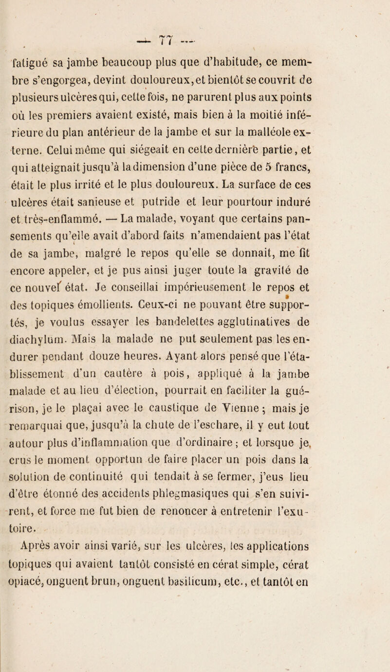 fatigué sa jambe beaucoup plus que d’habitude, ce mem¬ bre s’engorgea, devint douloureux, et bientôt se couvrit de * plusieurs ulcères qui, cette fois, ne parurent plus aux points où les premiers avaient existé, mais bien à la moitié infé¬ rieure du plan antérieur de la jambe et sur la malléole ex¬ terne. Celui même qui siégeait en cette dernièr'e partie, et qui atteignait jusqu’à la dimension d’une pièce de 5 francs, était le plus irrité et le plus douloureux. La surface de ces ulcères était sanieuse et putride et leur pourtour induré et très-enflammé. — La malade, voyant que certains pan¬ sements qu’elle avait d’abord faits n’amendaient pas l’état de sa jambe, malgré le repos qu’elle se donnait, me fit encore appeler, et je pus ainsi juger toute la gravité de ce nouvef état. Je conseillai impérieusement le repos et » des topiques émollients. Ceux-ci ne pouvant être suppor¬ tés, je voulus essayer les bandelettes agglutinatives de diachylum. Mais la malade ne put seulement pas les en¬ durer pendant douze heures. Ayant alors pensé que réta¬ blissement d’un cautère à pois, appliqué à la jambe malade et au lieu d’élection, pourrait en faciliter la gué¬ rison, je le plaçai avec le caustique de Vienne; mais je remarquai que, jusqu’à la chute de l’eschare, il y eut tout autour plus d’inflammation que d’ordinaire ; et lorsque je. crus le moment opportun de faire placer un pois dans la solution de continuité qui tendait à se fermer, j’eus lieu d’être étonné des accidents phlegmasiques qui s’en suivi¬ rent, et force me fut bien de renoncer à entretenir l’exu¬ toire. Après avoir ainsi varié, sur les ulcères, les applications topiques qui avaient tantôt consisté en cérat simple, cérat opiacé, onguent brun, onguent basilicum, etc., et tantôt en