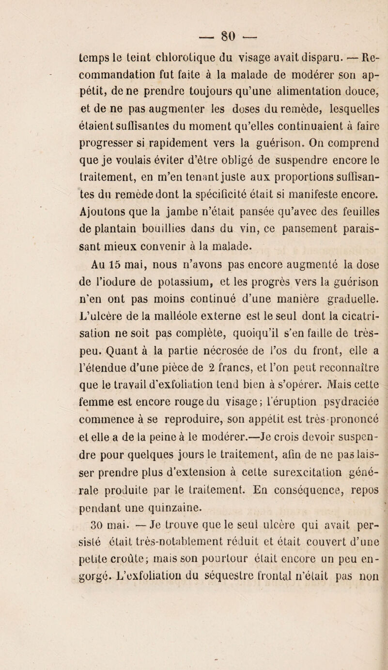 temps le teint chlorotique du visage avait disparu. —Re¬ commandation fut faite à la malade de modérer son ap¬ pétit, de ne prendre toujours qu’une alimentation douce, et de ne pas augmenter les doses du remède, lesquelles étaient suffisantes du moment qu’elles continuaient à faire progresser si rapidement vers la guérison. On comprend que je voulais éviter d’être obligé de suspendre encore le traitement, en m’en tenant juste aux proportions suffisan¬ tes du remède dont la spécificité était si manifeste encore. Ajoutons que la jambe n’était pansée qu’avec des feuilles de plantain bouillies dans du vin, ce pansement parais¬ sant mieux convenir à la malade. Au 15 mai, nous n’avons pas encore augmenté la dose de l’iodure de potassium, et les progrès vers la guérison n'en ont pas moins continué d’une manière graduelle. L’ulcère de la malléole externe est le seul dont la cicatri¬ sation ne soit pas complète, quoiqu’il s’en faille de très- peu. Quant à la partie nécrosée de i’os du front, elle a l’étendue d’une pièce de 2 francs, et l’on peut reconnaître que le travail d'exfoliation tend bien à s’opérer. Mais cette femme est encore rouge du visage; l’éruption psydraciée * commence à se reproduire, son appétit est très-prononcé et elle a de la peine à le modérer.—Je crois devoir suspen¬ dre pour quelques jours le traitement, afin de ne pas lais¬ ser prendre plus d’extension à cette surexcitation géné¬ rale produite par le traitement. En conséquence, repos pendant une quinzaine. 30 mai. — Je trouve que le seul ulcère qui avait per¬ sisté ôtait très-notablement réduit et était couvert d’une petite croûte; mais son pourtour était encore un peu en¬ gorgé. L’exfoliatioii du séquestre frontal n’élait pas non