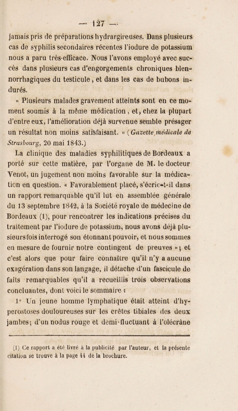 — 1^7 jamais pris de préparations hydrargireuses. Dans plusieurs cas de syphilis secondaires récentes l’iodure de potassium nous a paru très-eüîcace. Nous Tavons employé avec suc¬ cès dans plusieurs cas d'engorgements chroniques blen- norrhagiques du testicule, et dans les cas de bubons in¬ durés. J « Plusieurs malades gravement atteints sont en Ce mo¬ ment soumis à la môme médication, et>chez la plupart d’entre eux, ramélioration déjà survenue semble présager , un résultat non moins satisfaisant. » ( Gazette,rhédicale de 'i Strasbourg, 20 mai 1843.) La clinique des maladies syphilitiques de Bordeaux a porté sur cette matière, par l’organe de M* le docteur Venot, un jugement non moins favorable sur la médica¬ tion en question. « Favorablement placé, s’écrie<*t-il dans un rapport remarquable qu’il lut en assemblée générale du 13 septembre 1842, à la Société royale de médecine de Bordeaux (1), pour rencontrer les indications précises du traitement par l’iodure de potassium, nous avons déjà plu¬ sieurs fois interrogé son étonnant pouvoir, et nous sommes en mesure de fournir notre contingent de preuves » ; et c’est alors que pour faire connaître qu’il n’y a aucune exagération dans son langage, il détache d’un fascicule de faits remarquables qu’il a recueillis trois observations concluantes, dont voici le sommaire î 1° Un jeune homme lymphatique était atteint d’hy- perostoses douloureuses sur les crêtes tibiales des deux jambes-, d’un nodus rouge et demi-fluctuant à l’olécrâne (1) Ce rapport a été livré à la publicité par l’auteur, et la présente citation se trouve à la page 44 de la brochure.