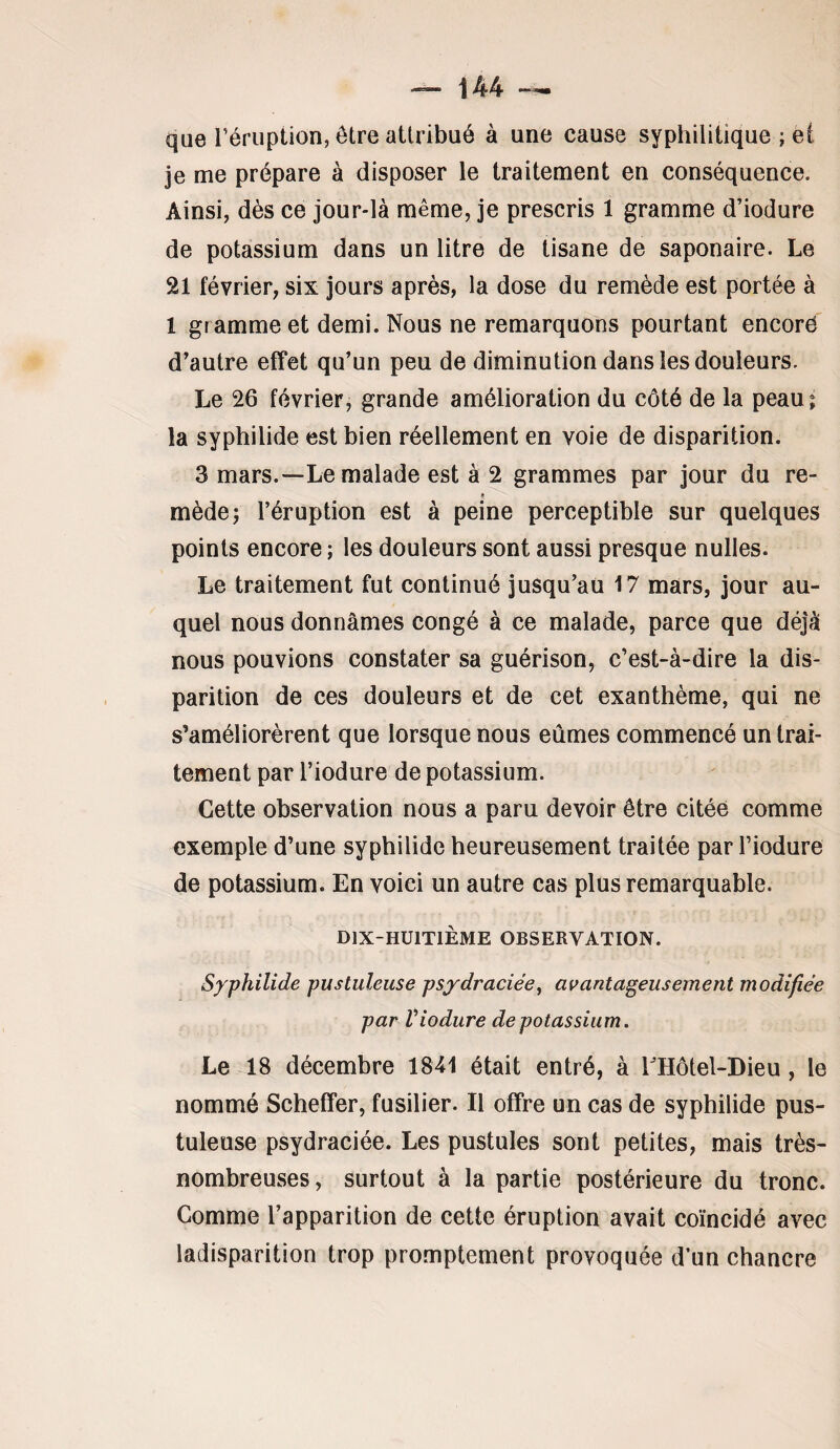 que rériiption, être attribué à une cause syphilitique ; el je me prépare à disposer le traitement en conséquence. Ainsi, dès ce jour-là même, je prescris 1 gramme d’iodure de potassium dans un litre de tisane de saponaire. Le 21 février, six jours après, la dose du remède est portée à 1 gramme et demi. Nous ne remarquons pourtant encorë d’autre effet qu’un peu de diminution dans les douleurs. Le 26 février, grande amélioration du côté de la peau; la syphilide est bien réellement en voie de disparition. 3 mars.—Le malade est à 2 grammes par jour du re¬ mède; l’éruption est à peine perceptible sur quelques points encore ; les douleurs sont aussi presque nulles. Le traitement fut continué jusqu’au 17 mars, jour au¬ quel nous donnâmes congé à ce malade, parce que déjà nous pouvions constater sa guérison, c’est-à-dire la dis¬ parition de ces douleurs et de cet exanthème, qui ne s’améliorèrent que lorsque nous eûmes commencé un trai¬ tement par l’iodure de potassium. Cette observation nous a paru devoir être citée comme exemple d’une syphilide heureusement traitée par l’iodure de potassium. En voici un autre cas plus remarquable. DlX-HUlTlÈME OBSERVATION. Syphilide pustuleuse psydraciée^ avantageusement modifiée par Viodure de potassium. Le 18 décembre 1841 était entré, à LHôtel-Dieu, le nommé Scheffer, fusilier. Il offre un cas de syphilide pus¬ tuleuse psydraciée. Les pustules sont petites, mais très- nombreuses, surtout à la partie postérieure du tronc. Comme l’apparition de cette éruption avait coïncidé avec ladisparition trop promptement provoquée d’un chancre