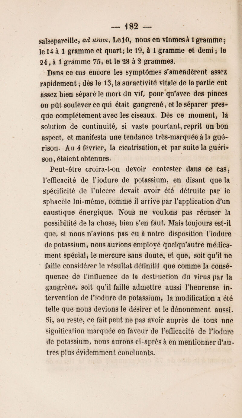 salsepareille, ad usiim. Le 10, nous en vînmes à 1 gramme; lel^ à 1 gramme et quart; le 19, à 1 gramme et demi ; le 24, à 1 gramme 75, et le 28 à 2 grammes. Dans ce cas encore les symptômes s’amendèrent assez rapidement ; dès le 13, la suractivité vitale de la partie eut assez bien séparé le mort du viL pour qu’avec des pinces on pût soulever ce qui était gangrené, et le séparer pres¬ que complètement avec les ciseaux. Dès ce moment, la solution de continuité, si vaste pourtant, reprit un bon aspect, et manifesta une tendance très-marquée à la gué¬ rison. Au 4 février, la cicatrisation, et par suite la guéri¬ son, étaient obtenues. Peut-être croira-t-on devoir contester dans ce cas, l’effîcacité de l’iodure de potassium, en disant que la spéciflcité de l’ulcère devait avoir été détruite par' le spbacèle lui-même, comme il arrive par l’application d’un caustique énergique. Nous ne voulons pas récuser la possibilité de la chose, bien s’en faut. Mais toujours est-il que, si nous n’avions pas eu à notre disposition l’iodure de potassium, nous aurions employé quelqu’autre médica¬ ment spécial, le mercure sans doute, et que, soit qu’il ne faille considérer le résultat déflnitif que comme la consé¬ quence de l’influence de la destruction du virus par la gangrène, soit qu’il faille admettre aussi l’heureuse in¬ tervention de l’iodure de potassium, la modification a été telle que nous devions le désirer et le dénouement aussi. Si, au reste, ce fait peut ne pas avoir auprès de tous une signification marquée en faveur de l’efiîcacité de l’iodure de potassium, nous aurons ci-après à en mentionner d’au¬ tres plus évidemment concluants.