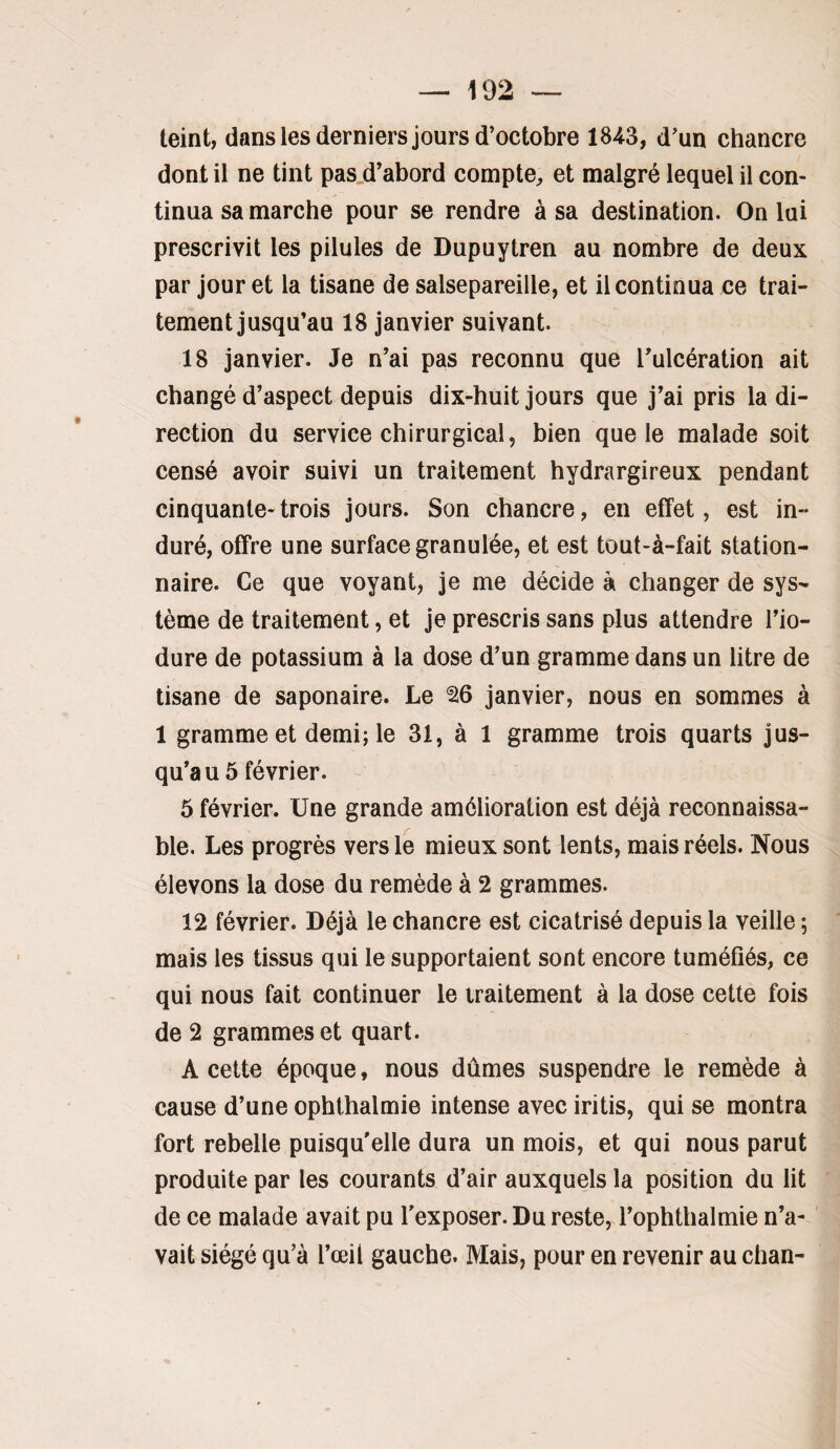 teint, dans les derniers jours d’octobre 1843, d’un chancre dont il ne tint pas,d’abord compte, et malgré lequel il con¬ tinua sa marche pour se rendre à sa destination. On lui prescrivit les pilules de Dupuytren au nombre de deux par jour et la tisane de salsepareille, et il continua ce trai¬ tement jusqu’au 18 janvier suivant. 18 janvier. Je n’ai pas reconnu que Tulcération ait changé d’aspect depuis dix-huit jours que j’ai pris la di¬ rection du service chirurgical, bien que le malade soit censé avoir suivi un traitement hydrargireux pendant cinquante-trois jours. Son chancre, en effet, est in¬ duré, offre une surface granulée, et est tout-à-fait station¬ naire. Ce que voyant, je me décide à changer de sys¬ tème de traitement, et je prescris sans plus attendre l’io- dure de potassium à la dose d’un gramme dans un litre de tisane de saponaire. Le ^6 janvier, nous en sommes à 1 gramme et demi; le 31, à 1 gramme trois quarts jus¬ qu’au 5 février. 5 février. Une grande amélioration est déjà reconnaissa¬ ble. Les progrès vers le mieux sont lents, mais réels. Nous élevons la dose du remède à 2 grammes. 12 février. Déjà le chancre est cicatrisé depuis la veille ; mais les tissus qui le supportaient sont encore tuméfiés, ce qui nous fait continuer le traitement à la dose cette fois de 2 grammes et quart. A cette époque, nous dûmes suspendre le remède à cause d’une ophthalmie intense avec iritis, qui se montra fort rebelle puisqu'elle dura un mois, et qui nous parut produite par les courants d’air auxquels la position du lit de ce malade avait pu l'exposer. Du reste, l’ophthalmie n’a¬ vait siégé qu’à l’œil gauche. Mais, pour en revenir au chan-