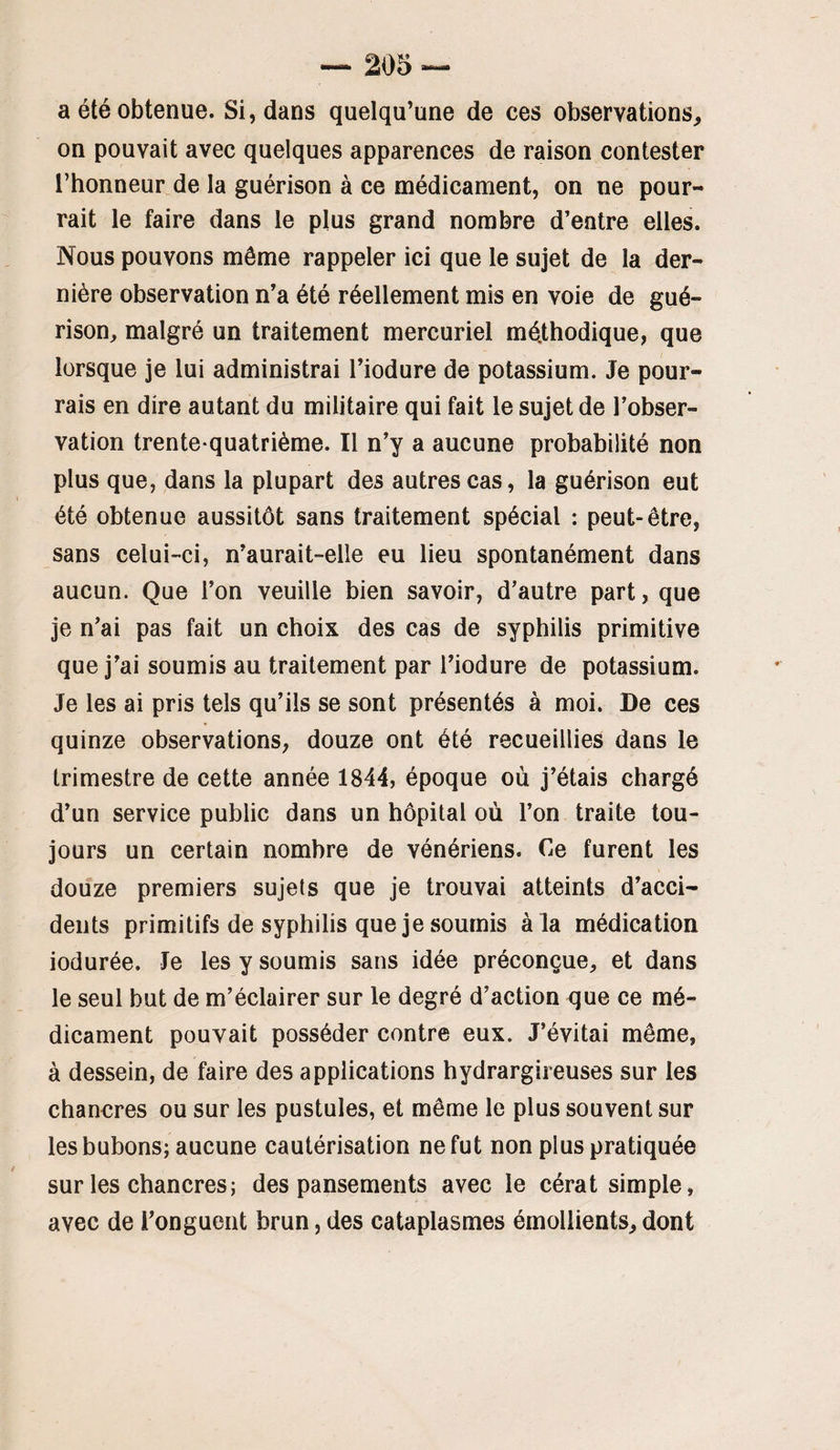 a été obtenue. Si, dans quelqu’une de ces observations, on pouvait avec quelques apparences de raison contester l’honneur de la guérison à ce médicament, on ne pour¬ rait le faire dans le plus grand nombre d’entre elles. Nous pouvons môme rappeler ici que le sujet de la der¬ nière observation n’a été réellement mis en voie de gué¬ rison, malgré un traitement mercuriel mé,thodique, que lorsque je lui administrai l’iodure de potassium. Je pour¬ rais en dire autant du militaire qui fait le sujet de l’obser¬ vation trente-quatrième. Il n’y a aucune probabilité non plus que, dans la plupart des autres cas, la guérison eut été obtenue aussitôt sans traitement spécial : peut-être, sans celui-ci, n’aurait-elle eu lieu spontanément dans aucun. Que l’on veuille bien savoir, d’autre part, que je n’ai pas fait un choix des cas de syphilis primitive que j’ai soumis au traitement par l’iodure de potassium. Je les ai pris tels qu’ils se sont présentés à moi. De ces quinze observations, douze ont été recueillies dans le trimestre de cette année 1844, époque où j’étais chargé d’un service public dans un hôpital où l’on traite tou¬ jours un certain nombre de vénériens. Ce furent les douze premiers sujets que je trouvai atteints d’acci¬ dents primitifs de syphilis que je soumis à la médication iodurée. Je les y soumis sans idée préconçue, et dans le seul but de m’éclairer sur le degré d’action que ce mé¬ dicament pouvait posséder contre eux. J’évitai même, à dessein, de faire des applications hydrargireuses sur les chancres ou sur les pustules, et même le plus souvent sur les bubons; aucune cautérisation ne fut non plus pratiquée sur les chancres ; des pansements avec le cérat simple, avec de l’onguent brun, des cataplasmes émollients, dont