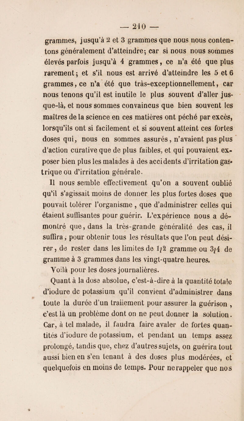 grammes, jusqu’à 2 et 3 grammes que nous nous conten¬ tons généralement d’atteindre; car si nous nous sommes élevés parfois jusqu’à 4 grammes, ce n’a été que plus rarement ; et s’il nous est arrivé d’atteindre les 5 et 6 grammes, ce n’a été que tràs-exceptionnellement, car nous tenons qu’il est inutile le plus souvent d’aller jus- - que-là, et nous sommes convaincus que bien souvent les maîtres de la science en ces matières ont péché par excès, lorsqu’ils ont si facilement et si souvent atteint ces fortes doses qui, nous en sommes assurés, n’avaient pas plus d'action curative que de plus faibles, et qui pouvaient ex¬ poser bien plus les malades à des accidents d’irritation gas¬ trique ou d’irritation générale. Il nous semble effectivement qu’on a souvent oublié qu’il s’agissait moins de donner les plus fortes doses que pouvait tolérer l’organisme, que d’administrer celles qui étaient suffisantes pour guérir. L’expérience nous a dé¬ montré que, dans la très-grande généralité des cas, il suffira, pour obtenir tous les résultats que l’on peut dési¬ rer, de rester dans les limites de 1/2 gramme ou 3/4 de gramme à 3 grammes dans les vingt-quatre heures. Voilà pour les doses journalières. Quant à la dose absolue, c’est-à-dire à la quantité totale d’iodure de potassium qu’il convient d’administrer dans toute la durée d’un traiiement pour assurer la guérison , c’est là un problème dont on ne peut donner la solution. Car, à tel malade, il faudra faire avaler de fortes quan¬ tités d’iodure de potassium, et pendant un temps assez prolongé, tandis que, chez d’autres sujets, on guérira tout aussi bien en s’en tenant à des doses plus modérées, et quelquefois en moins de temps. Pour ne rappeler que nos