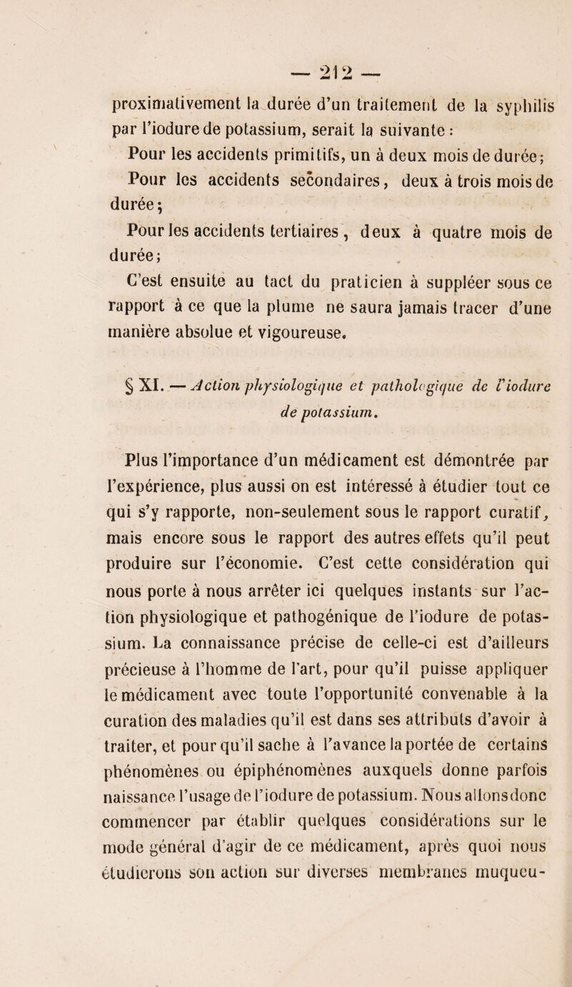 proximativement la durée d’un traitement de la syphilis par riodurede potassium, serait la suivante : Pour les accidents primitifs, un à deux mois de durée; Pour les accidents secondaires, deux à trois mois de durée; Pour les accidents tertiaires , deux à quatre mois de durée; C’est ensuite au tact du praticien à suppléer sous ce rapport à ce que la plume ne saura jamais tracer d’une manière absolue et vigoureuse. §XI. — Action physiologique et pathologique de tiodure de potassium. Plus l’importance d’un médicament est démontrée par l’expérience, plus aussi on est intéressé à étudier tout ce qui s’y rapporte, non-seulement sous le rapport curatif, mais encore sous le rapport des autres effets qu’il peut produire sur l’économie. C’est cette considération qui nous porte à nous arrêter ici quelques instants sur l’ac¬ tion physiologique et pathogénique de Tiodure de potas¬ sium. La connaissance précise de celle-ci est d’ailleurs précieuse à Thomme de Tart, pour qu’il puisse appliquer le médicament avec toute l’opportunité convenable à la curation des maladies qu’il est dans ses attributs d’avoir à traiter, et pour qu’il sache à Tavance la portée de certains phénomènes ou épiphénomènes auxquels' donne parfois naissance Tusage de Tiodure de potassium. Nous allonsdonc commencer par établir quelques considérations sur le mode général d’agir de ce médicament, après quoi nous étudierons son action sur diverses membranes rnuqucu-