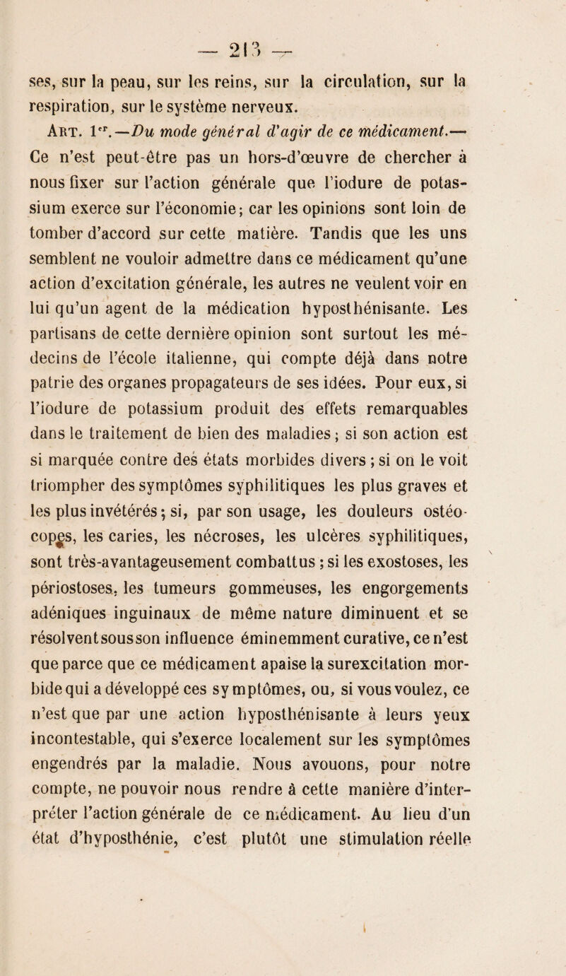 ^ 2\^ — ses, sur la peau, sur les reins, sur la circulation, sur la respiration, sur le système nerveux. Art. —Du mode général d'agir de ce médicament.— Ce n’est peut-être pas un hors-d’œuvre de chercher à nous fixer sur faction générale que fiodure de potas¬ sium exerce sur l’économie; car les opinions sont loin de tomber d’accord sur cette matière. Tandis que les uns semblent ne vouloir admettre dans ce médicament qu’une action d’excitation générale, les autres ne veulent voir en lui qu’un agent de la médication hyposthénisante. Les partisans de cette dernière opinion sont surtout les mé¬ decins de l’école italienne, qui compte déjà dans notre patrie des organes propagateurs de ses idées. Pour eux, si l’iodure de potassium produit des effets remarquables dans le traitement de bien des maladies; si son action est si marquée contre des états morbides divers ; si on le voit triompher des symptômes syphilitiques les plus graves et les plus invétérés; si, par son usage, les douleurs ostéo- cop^s, les caries, les nécroses, les ulcères syphilitiques, sont très-avantageusement combattus ; si les exostoses, les périostoses, les tumeurs gommeuses, les engorgements adéniques inguinaux de même nature diminuent et se résolvent sous son influence éminemment curative, ce n’est que parce que ce médicament apaise la surexcitation mor¬ bide qui a développé ces symptômes, ou, si vous voulez, ce n’est que par une action hyposthénisante à leurs yeux incontestable, qui s’exerce localement sur les symptômes engendrés par la maladie. Nous avouons, pour notre compte, ne pouvoir nous rendre à cette manière d’inter¬ préter l’action générale de ce médicament. Au lieu d’un état d’hyposthénie, c’est plutôt une stimulation réelle i