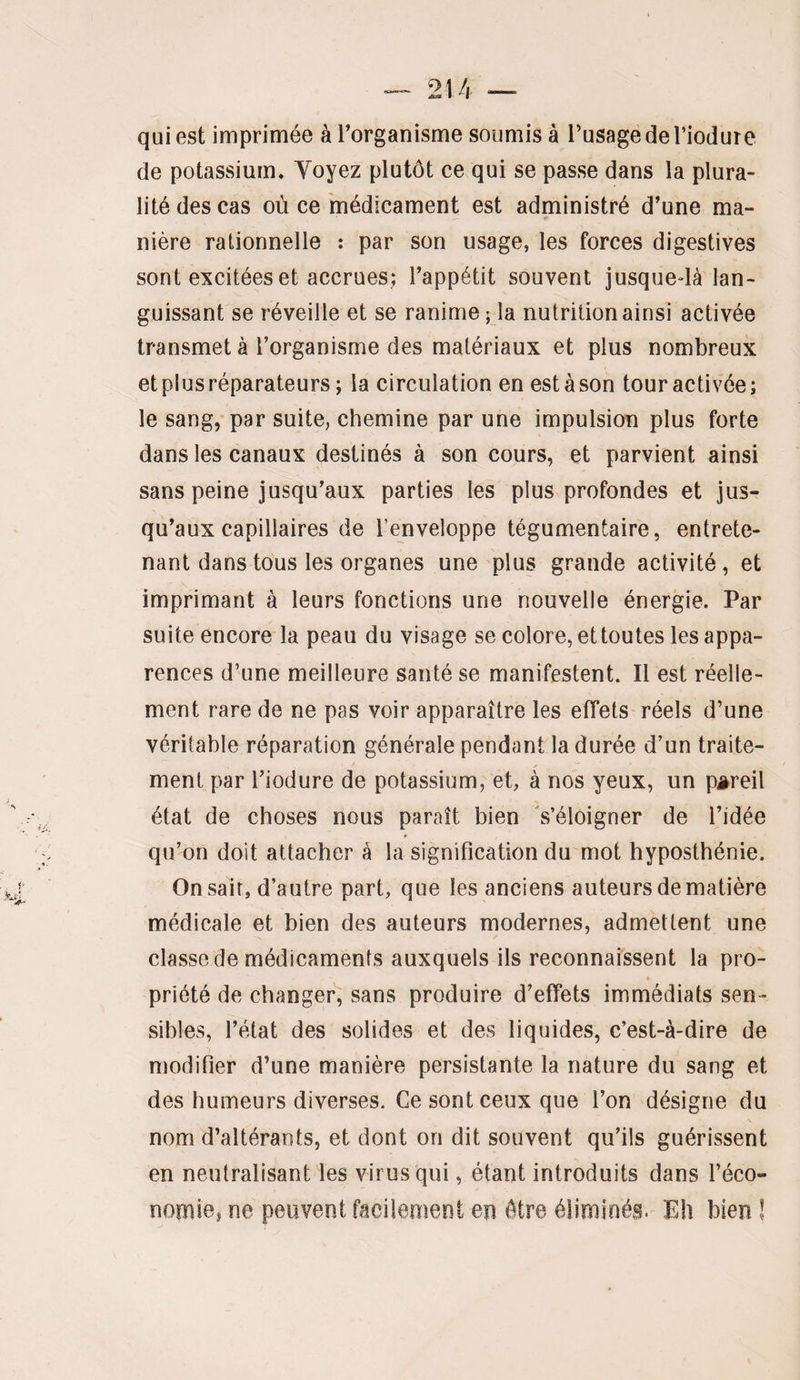 qui est imprimée à l’organisme soumis à l’usage de l’iodure de potassium* Yoyez plutôt ce qui se passe dans la plura¬ lité des cas où ce 'médicament est administré d’une ma¬ nière rationnelle : par son usage, les forces digestives sont excitées et accrues; l’appétit souvent jusquedàMan- guissant se réveille et se ranime ; la nutrition ainsi activée transmet à l’organisme des matériaux et plus nombreux et plus réparateurs ; la circulation en est à son tour activée; le sang, par suite, chemine par une impulsion plus forte dans les canaux destinés à son cours, et parvient ainsi sans peine jusqu’aux parties les plus profondes et jus¬ qu’aux capillaires de l’enveloppe tégumentaire, entrete¬ nant dans tous les organes une plus grande activité, et imprimant à leurs fonctions une nouvelle énergie. Par suite encore la peau du visage se colore, et toutes les appa¬ rences d’une meilleure santé se manifestent. Il est réelle¬ ment rare de ne pas voir apparaître les effets réels d’une véritable réparation générale pendant la durée d’un traite¬ ment par l’iodure de potassium, et, à nos yeux, un pareil état de choses nous paraît bien 's’éloigner de l’idée qu’on doit attacher à la signification du mot hyposthénie. On sait, d’autre part, que les anciens auteurs de matière médicale et bien des auteurs modernes, admettent une classe de médicaments auxquels ils reconnaissent la pro¬ priété de changer'; sans produire d’effets immédiats sen¬ sibles, l’état des solides et des liquides, c’est-à-dire de modifier d’une manière persistante la nature du sang et des humeurs diverses. Ce sont ceux que l’on désigne du nom d’altérants, et dont on dit souvent qu’ils guérissent en neutralisant les virus qui, étant introduits dans l’éco- nomie, ne peuvent facilement en être éliminés.- Eh bien l