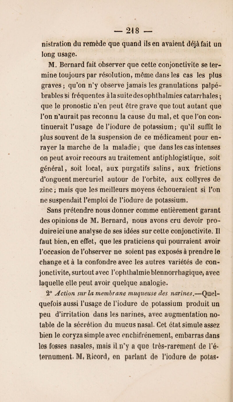 nistration du remède que quand ils en avaient déjà fait un long usage. M. Bernard fait observer que cette conjonctivite se ter¬ mine toujours par résolution, même dans les cas les plus graves ; qu’on n’y observe jamais les granulations palpé- brables si fréquentes à la suite des ophthalmies catarrhales; que le pronostic n’en peut être grave que tout autant que l’on n’aurait pas reconnu la cause du mal, et que l’on con¬ tinuerait l’usage de l’iodure de potassium; qu’il suffît le plus souvent de la suspension de ce médicament pour en¬ rayer la marche de la maladie ; que dans les cas intenses on peut avoir recours au traitement antiphlogistique, soit général, soit local, aux purgatifs salins, aux frictions d’onguent mercuriel autour de l’orbite, aux collyres de zinc; mais que les meilleurs moyens échoueraient si l’on ne suspendait l’emploi de l’iodure de potassium. Sans prétendre nous donner comme entièrement garant des opinions de M. Bernard, nous avons cru devoir pro¬ duire ici une analyse de ses idées sur cette conjonctivite. Il faut bien, en effet, que les praticiens qui pourraient avoir l’occasion de l’observer ne soient pas exposés à prendre le change et à la confondre avec les autres variétés de con¬ jonctivite, surtout avec l’ophthalmieblennorrhagique, avec laquelle elle peut avoir quelque analogie. 2° Action sur la membrane muqueuse des narines,—Quel¬ quefois aussi l’usage de l’iodure de potassium produit un peu d’irritation dans les narines, avec augmentation no¬ table delà sécrétion du mucus nasal. Cet état simule assez bien le coryza simple avec encbifrénement, embarras dans les fosses nasales, mais il n’y a que très-rarement de Té- ternument. M, Bicord^ en parlant 4e Tiodare de potas-