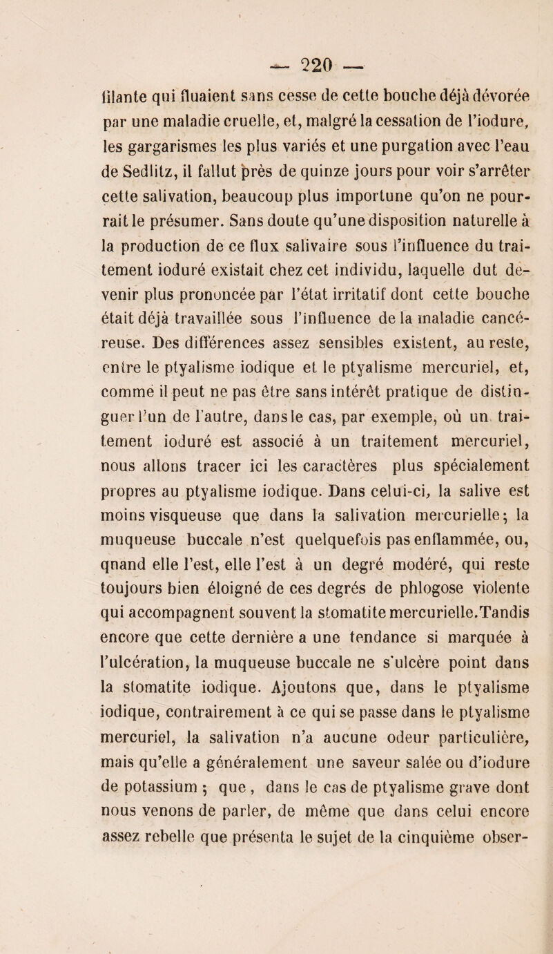 filante qui tluaient sans cesse de cette bouche déjà dévorée par une maladie cruelle, et, malgré la cessation de l’iodure, les gargarismes les plus variés et une purgation avec l’eau de Sedlitz, il fallut près de quinze jours pour voir s’arrêter cette salivation, beaucoup plus importune qu’on ne pour¬ rait le présumer. Sans doute qu’une disposition naturelle à la production de ce flux salivaire sous l’influence du trai¬ tement ioduré existait chez cet individu, laquelle dut de¬ venir plus prononcée par fétat irritatif dont cette bouche était déjà travaillée sous l’influence de la maladie cancé¬ reuse. Des différences assez sensibles existent, au reste, entre le ptyalisme indique et le ptyalisme mercuriel, et, comme il peut ne pas être sans intérêt pratique de distin¬ guer l’un de l’autre, dans le cas, par exemple, où un trai¬ tement ioduré est associé à un traitement mercuriel, nous allons tracer ici les caractères plus spécialement propres au ptyalisme indique. Dans celui-ci, la salive est moins visqueuse que dans la salivation mereurielle; la muqueuse buccale n’est quelquefois pas enflammée, ou, qnand elle l’est, elle fest à un degré modéré, qui reste toujours bien éloigné de ces degrés de phlogose violente qui accompagnent souvent la stomatite mercurielle.Tandis encore que cette dernière a une tendance si marquée à l’ulcération, la muqueuse buccale ne s’ulcère point dans la stomatite indique. Ajoutons que, dans le ptyalisme indique, contrairement à ce qui se passe dans le ptyalisme mercuriel, la salivation n’a aucune odeur particulière, mais qu’elle a généralement une saveur salée ou d’iodure de potassium -, que , dans le cas de ptyalisme grave dont nous venons de parler, de même que dans celui encore assez rebelle que présenta le sujet de la cinquième obser-