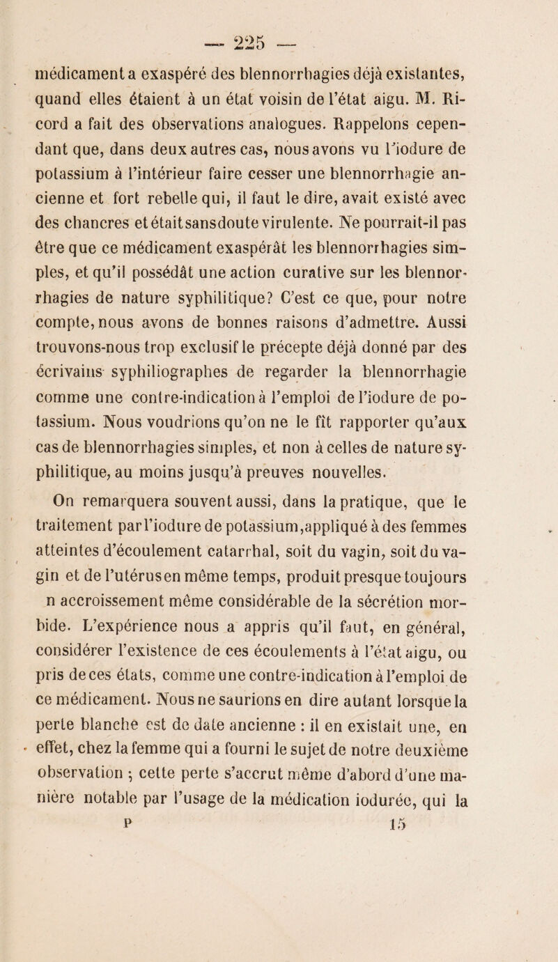 médicamenta exaspéré des blennorrhagies déjà existantes, quand elles étaient à un état voisin de l’état aigu. M. Ri- cord a fait des observations analogues. Rappelons cepen¬ dant que, dans deux autres cas, nous avons vu Tiodure de potassium à l’intérieur faire cesser une blennorrhagie an¬ cienne et fort rebelle qui, il faut le dire, avait existé avec des chancres et étaitsansdoute virulente. Ne pourrait-il pas être que ce médicament exaspérât les blennorrhagies sim¬ ples, et qu’il possédât une action curative sur les blennor¬ rhagies de nature syphilitique? C’est ce que, pour notre compte, nous avons de bonnes raisons d’admettre. Aussi trouvons-nous trop exclusif le précepte déjà donné par des écrivains syphiliographes de regarder la blennorrhagie comme une contre-indication à l’emploi del’iodurede po¬ tassium. Nous voudrions qu’on ne le fît rapporter qu’aux cas de blennorrhagies simples, et non à celles de nature sy¬ philitique, au moins jusqu’à preuves nouvelles. On remarquera souvent aussi, dans la pratique, que le traitement parTiodure de potassium,appliqué à des femmes atteintes d’écoulement catarrhal, soit du vagin, soit du va¬ gin et de l’utérus en même temps, produit presque toujours n accroissement même considérable de la sécrétion mor¬ bide. L’expérience nous a appris qu’il faut, en général, considérer l’existence de ces écoulements à l’état aigu, ou pris de ces états, comme une contre-indication à l’emploi de ce médicament. Nous ne saurions en dire autant lorsque la perte blanche est de date ancienne : il en existait une, en • effet, chez la femme qui a fourni le sujet de notre deuxième observation ^ cette perte s’accrut même d’abord d’une ma¬ nière notable par l’usage de la médication iodurée, qui la P 15