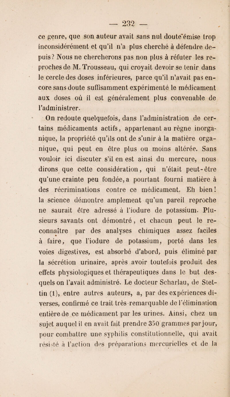 ce genre, que son auteur avait sans nul doute'émise trop inconsidérément et qu’il n’a plus cherché à défendre de¬ puis? Nous ne chercherons pas non plus à réfuter les re¬ proches de M. Trousseau, qui croyait devoir se tenir dans le cercle des doses inférieures, parce qu’il n’avait pas en- core sans doute suffisamment expérimenté le médicament aux doses où il est généralement plus convenable de l’administrer. On redoute quelquefois, dans l’administration de cer¬ tains médicaments actifs, appartenant au règne inorga¬ nique, la propriété qu’ils ont de s’unir à la matière orga¬ nique, qui peut en être plus ou moins altérée. Sans vouloir ici discuter s’il en est ainsi du mercure, nous dirons que cette considération, qui n’était peut-être qu’une crainte peu fondée, a pourtant fourni matière à des récriminations contre ce médicament. Eh bien ! la science démontre amplement qu’un pareil reproche ne saurait être adressé à l’iodure de potassium. Plu¬ sieurs savants ont démontré, et chacun peut le re¬ connaître par des analyses chimiques assez faciles A à faire, que l’iodure de potassium, porté dans les voies digestives, est absorbé d’abord, puis éliminé par la sécrétion urinaire, après avoir toutefois produit des effets physiologiques et thérapeutiques dans le but des¬ quels on l’avait administré. Le docteur Scharlau, de Stet- tin (1), entre autres auteurs, a, par des expériences di¬ verses, confirmé ce trait très-remarquable de Félimination entière de ce médicament par les urines. Ainsi, chez un sujet auquel il en avait fait prendre 350 grammes par jour, pour combattre une syphilis constitutionnelle, qui avait résidé à l’action df‘S préparations mercurielles et de la