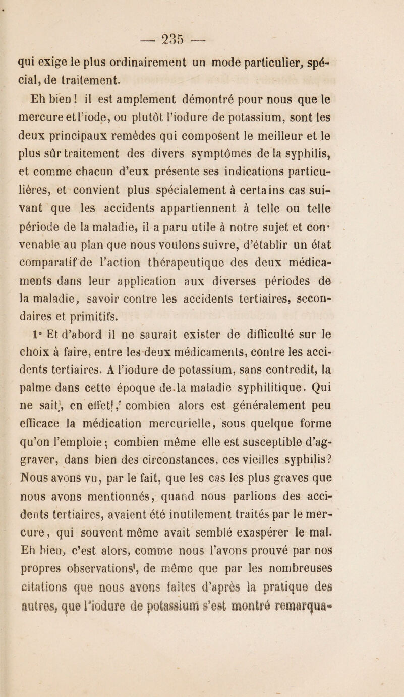 qui exige le plus ordinairement un mode particulier, spé¬ cial, de traitement. Eh bien ! il est amplement démontré pour nous que le mercure etriode, ou plutôt l’iodure de potassium, sont les deux principaux remèdes qui composent le meilleur et le plus sûr traitement des divers symptômes de la syphilis, et comme chacun d’eux présente ses indications particu¬ lières, et convient plus spécialement à certains cas sui¬ vant que les accidents appartiennent à telle ou telle période de la maladie, il a paru utile à notre sujet et con* venable au plan que nous voulons suivre, d’établir un état comparatif de l’action thérapeutique des deux médica¬ ments dans leur application aux diverses périodes de la maladie, savoir contre les accidents tertiaires, secon¬ daires et primitifs. 1“ Et d’abord il ne saurait exister de difficulté sur le choix à faire, entre les deux médicaments, contre les acci¬ dents tertiaires. A l’iodure de potassium, sans contredit, la palme dans cette époque de.la maladie syphilitique. Qui ne sait^\ en effet!,'combien alors est généralement peu efficace la médication mercurielle, sous quelque forme qu’on l’emploie; combien môme elle est susceptible d’ag¬ graver, dans bien des circonstances, ces vieilles syphilis? Nous avons vu, par le fait, que les cas les plus graves que nous avons mentionnés, quand nous parlions des acci¬ dents tertiaires, avaient été inutilement traités par le mer¬ cure, qui souvent même avait semblé exaspérer le mal. Eh bien, c’est alors, comme nous l’avons prouvé par nos propres observations’, de même que par les nombreuses citations que nous avons laites d’après la pratique des autres# que ilodure de potassium s’est montré remarqua*