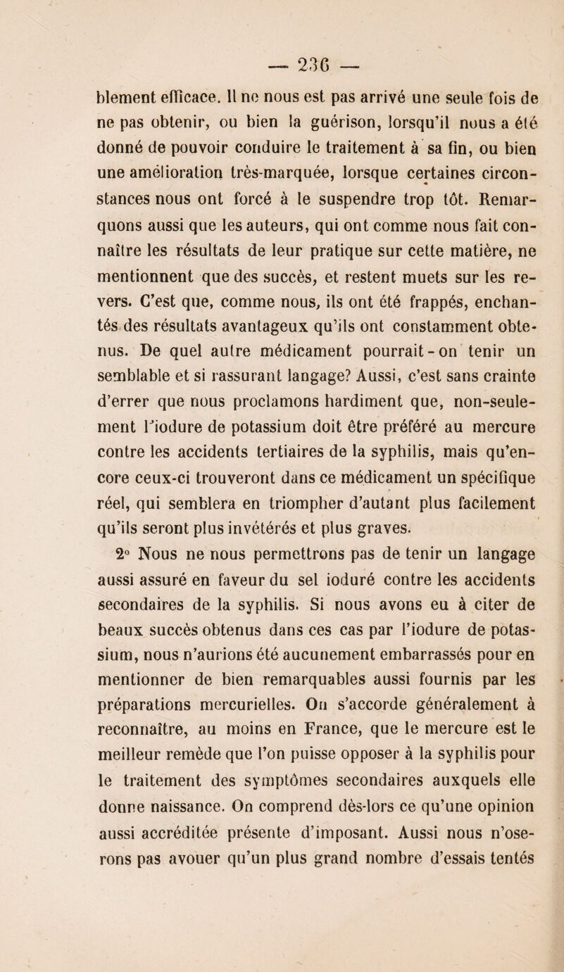 blement efilcace. Il ne nous est pas arrivé une seule fois de ne pas obtenir, ou bien la guérison, lorsqu’il nous a été donné de pouvoir conduire le traitement à sa fin, ou bien une amélioration très-marquée, lorsque certaines circon¬ stances nous ont forcé à le suspendre trop tôt. Remar¬ quons aussi que les auteurs, qui ont comme nous fait con¬ naître les résultats de leur pratique sur cette matière, ne mentionnent que des succès, et restent muets sur les re¬ vers. C’est que, comme nous, ils ont été frappés, enchan¬ tés des résultats avantageux qu’ils ont constamment obte¬ nus. De quel autre médicament pourrait-on tenir un semblable et si rassurant langage? Aussi, c’est sans crainte d’errer que nous proclamons hardiment que, non-seule¬ ment riodure de potassium doit être préféré au mercure contre les accidents tertiaires de la syphilis, mais qu’en- core ceux-ci trouveront dans ce médicament un spécifique réel, qui semblera en triompher d’autant plus facilement « qu’ils seront plus invétérés et plus graves. 2° Nous ne nous permettrons pas de tenir un langage aussi assuré en faveur du sel ioduré contre les accidents secondaires de la syphilis. Si nous avons eu à citer de beaux succès obtenus dans ces cas par l’iodure de potas¬ sium, nous n’aurions été aucunement embarrassés pour en mentionner de bien remarquables aussi fournis par les préparations mercurielles. On s’accorde généralement à reconnaître, au moins en France, que le mercure est le meilleur remède que l’on puisse opposer à la syphilis pour le traitement des symptômes secondaires auxquels elle donne naissance. On comprend dès-lors ce qu’une opinion aussi accréditée présente d’imposant. Aussi nous n’ose¬ rons pas avouer qu’un plus grand nombre d’essais tentés