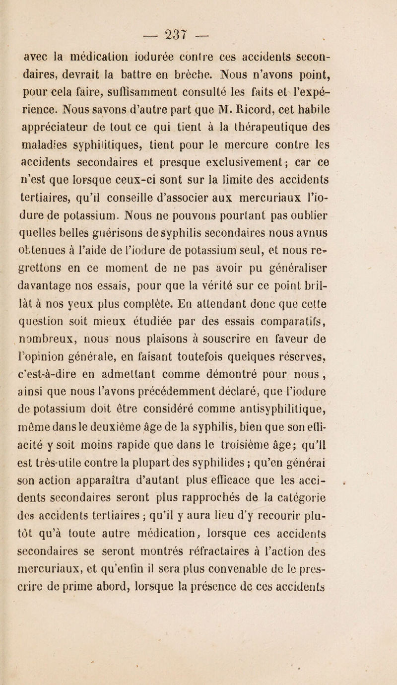 avec la médicalioii iodurée conlre ces accidents secon¬ daires, devrait la battre en brèche. Nous n’avons point, pour cela faire, suffisamment consulté les faits et l’expé¬ rience. Nous savons d’autre part que M. Ricord, cet habile appréciateur de tout ce qui lient à la thérapeutique des maladies syphilitiques, tient pour le mercure contre les accidents secondaires et presque exclusivement ; car ce n’est que lorsque ceux-ci sont sur la limite des accidents tertiaires, qu’il conseille d’associer aux mercuriaux l’io- dure de potassium. Nous ne pouvons pourtant pas oublier quelles belles guérisons de syphilis secondaires nous avnus obtenues à l’aide de l’iodure de potassium seul, et nous re^ grettons en ce moment de ne pas avoir pu généraliser davantage nos essais, pour que la vérité sur ce point bril¬ lât à nos yeux plus complète. En attendant donc que cette question soit mieux étudiée par des essais comparatifs, nombreux, nous nous plaisons à souscrire en faveur de l’opinion générale, en faisant toutefois quelques réserves, c’est-à-dire en admettant comme démontré pour nous , ainsi que nous l’avons précédemment déclaré, que l’iodure de potassium doit être considéré comme antisyphilitique, même dans le deuxième âge de la syphilis, bien que son etïi- acité y soit moins rapide que dans le troisième âge; qu’il est très-utile contre la plupart des syphilides ; qu’en générai son action apparaîtra d’autant plus efficace que les acci¬ dents secondaires seront plus rapprochés de la catégorie des accidents tertiaires ; qu’il y aura lieu d’y recourir plu¬ tôt qu’à toute autre médication, lorsque ces accidents secondaires se seront montrés réfractaires à l’action des mercuriaux, et qu’enfin il sera plus convenable de le pres¬ crire de prime abord, lorsque la présence de ces accidents