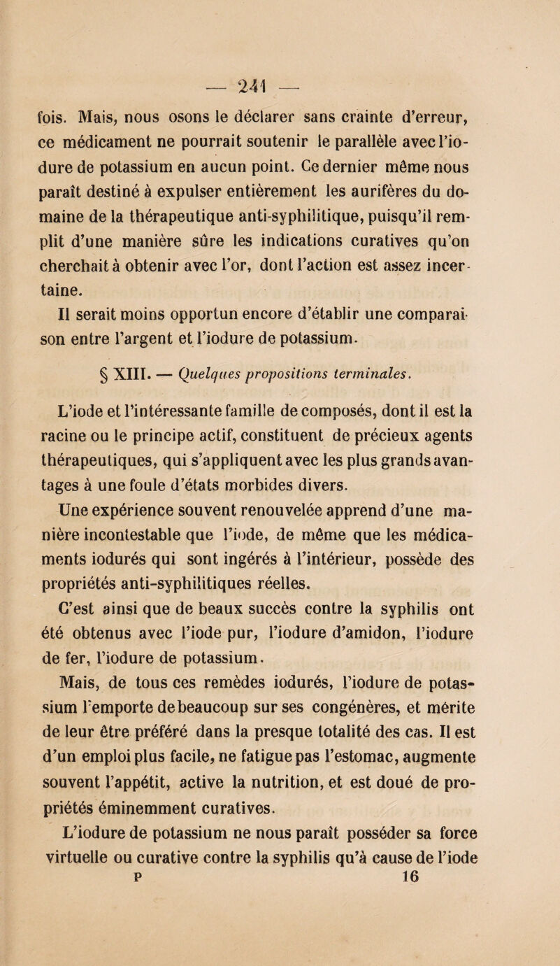 fois. Mais, nous osons le déclarer sans crainte d’erreur, ce médicament ne pourrait soutenir le parallèle avec l’io- dure de potassium en aucun point. Ce dernier môme nous paraît destiné à expulser entièrement les aurifères du do¬ maine de la thérapeutique anti-syphilitique, puisqu’il rem¬ plit d’une manière sûre les indications curatives qu’on cherchait à obtenir avec l’or, dont l’action est assez incer¬ taine. Il serait moins opportun encore d’établir une comparai¬ son entre l’argent et l’iodure de potassium. § XIII. — Quelques propositions terminales. L’iode et l’intéressante famille de composés, dont il est la racine ou le principe actif, constituent de précieux agents thérapeutiques, qui s’appliquent avec les plus grands avan¬ tages à une foule d’états morbides divers. Une expérience souvent renouvelée apprend d’une ma¬ nière incontestable que l’iode, de même que les médica¬ ments iodurés qui sont ingérés à l’intérieur, possède des propriétés anti-syphilitiques réelles. C’est ainsi que de beaux succès contre la syphilis ont été obtenus avec l’iode pur, l’iodure d’amidon, l’iodure de fer, l’iodure de potassium. Mais, de tous ces remèdes iodurés, l’iodure de potas¬ sium remporte de beaucoup sur ses congénères, et mérite de leur être préféré dans la presque totalité des cas. Il est d’un emploi plus facile, ne fatigue pas l’estomac, augmente souvent l’appétit, active la nutrition, et est doué de pro¬ priétés éminemment curatives. L’iodure de potassium ne nous paraît posséder sa force virtuelle ou curative contre la syphilis qu’à cause de l’iode P 16