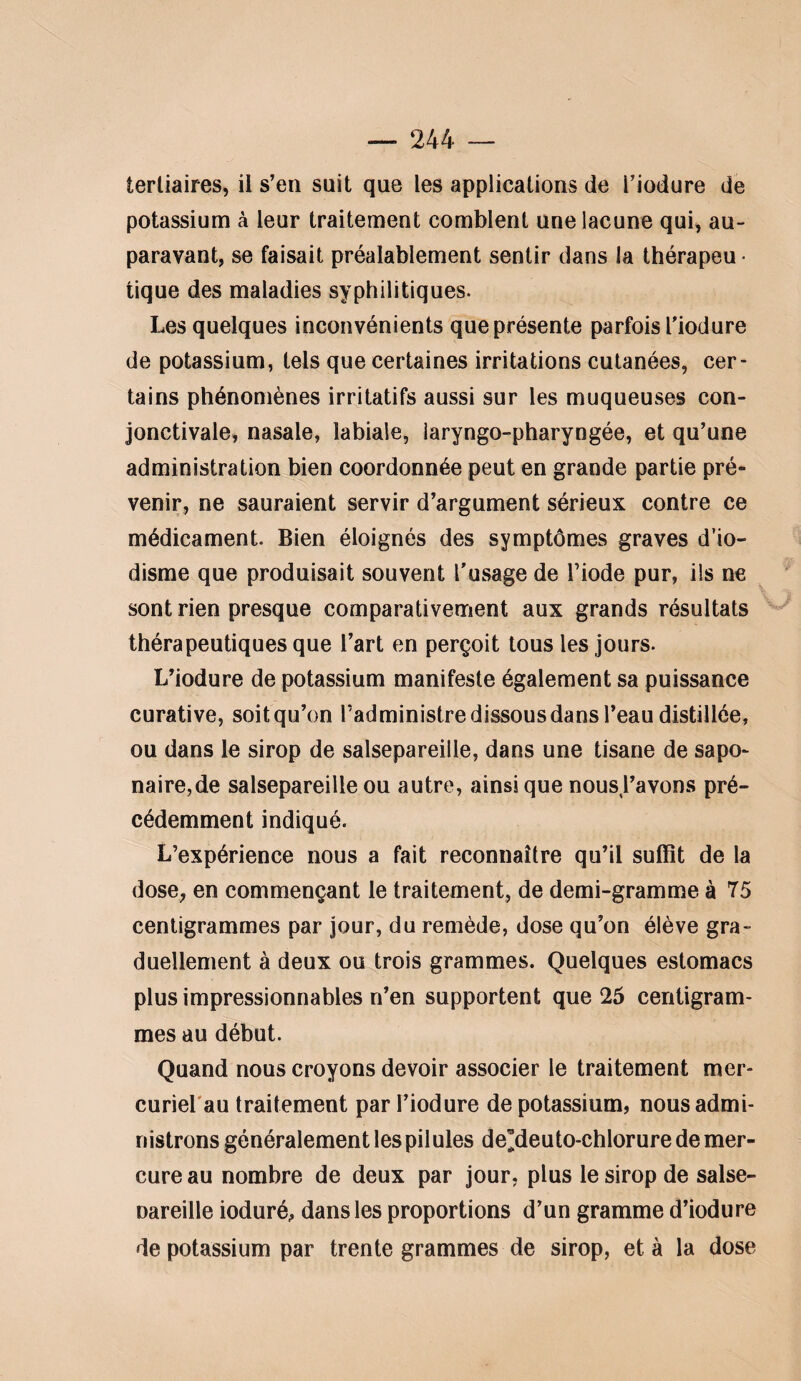 tertiaires, il s’en suit que les applications de l’iodure de potassium à leur traitement comblent une lacune qui, au¬ paravant, se faisait préalablement sentir dans la thérapeu ■ tique des maladies syphilitiques. Les quelques inconvénients que présente parfois l'iodure de potassium, tels que certaines irritations cutanées, cer¬ tains phénomènes irritatifs aussi sur les muqueuses con¬ jonctivale, nasale, labiale, laryngo-pharyngée, et qu’une administration bien coordonnée peut en grande partie pré¬ venir, ne sauraient servir d’argument sérieux contre ce médicament. Bien éloignés des symptômes graves d’io¬ disme que produisait souvent l’usage de Tiode pur, ils ne sont rien presque comparativement aux grands résultats ^ thérapeutiques que l’art en perçoit tous les jours. L’iodure de potassium manifeste également sa puissance curative, soit qu’on l’administre dissous dans l’eau distillée, ou dans le sirop de salsepareille, dans une tisane de sapo¬ naire, de salsepareille ou autre, ainsi que nous,l’avons pré¬ cédemment indiqué. L’expérience nous a fait reconnaître qu’il suffit de la dose, en commençant le traitement, de demi-gramme à 75 centigrammes par jour, du remède, dose qu’on élève gra¬ duellement à deux ou trois grammes. Quelques estomacs plus impressionnables n’en supportent que 25 centigram¬ mes au début. Quand nous croyons devoir associer le traitement mer- curierau traitement par l’iodure de potassium, nous admi¬ nistrons généralement les pilules de^deuto-chlorure de mer¬ cure au nombre de deux par jour, plus le sirop de salse- nareille ioduré^, dans les proportions d’un gramme d’iodure de potassium par trente grammes de sirop, et à la dose