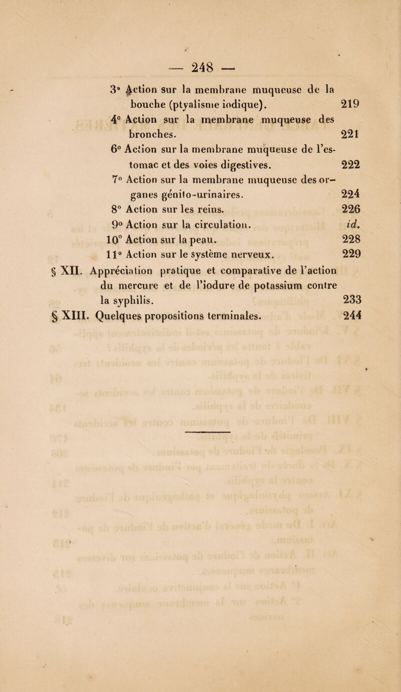 3* ^ctîon sur la membrane muqueuse de la bouche (ptyalisme indique). 219 4° Â.ction sur la membrane muqueuse des bronches. 221 6° Action sur la membrane muqueuse de l’es¬ tomac et des voies digestives. 222 7® Action sur la membrane muqueuse des or¬ ganes génilo-urinaires. 224 8** Action sur les reins. 226 9® Action sur la circulation. id, 10° Action sur la peau. 228 11® Action sur le système nerveux. 229 § XII. Appréciation pratique et comparative de l’action du mercure et de l’iodure de potassium contre la syphilis. 233 § XIH. Quelques propositions terminales. 244