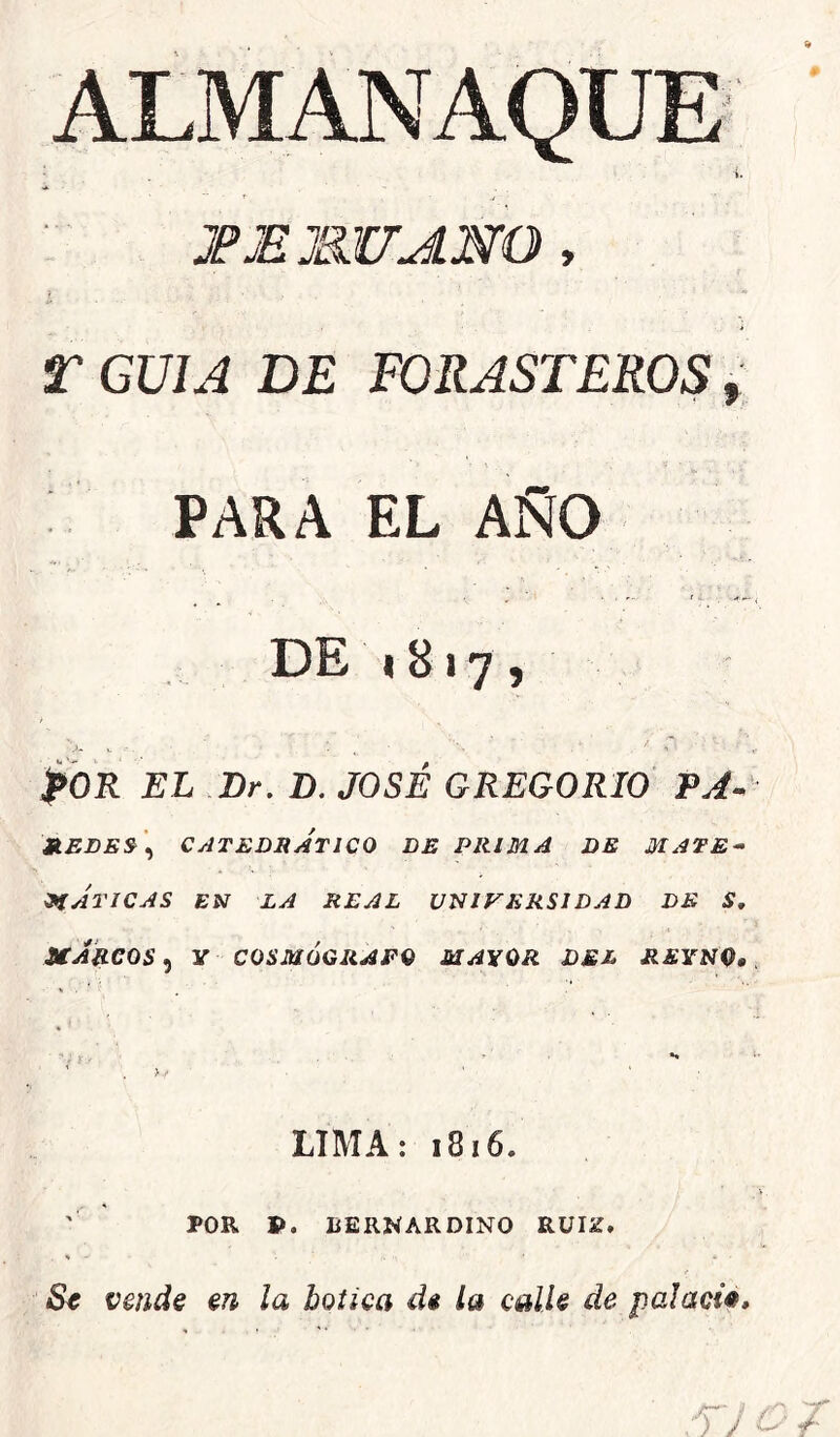 JP EMU ANO , r GUIA DE FORASTEROS, PARA EL AÑO DE 1817, fOR EL Dr. D. JOSÉ GREGORIO PA- ».EDE&\ »í ATI CAS uJkeos 5 CATEDRATICO DE PRIMA DE MATE^ EN LA REAL UNIVERSIDAD DE S, y COSMÓGRAFO MAYOR DEL REYNO, LIMA: 1816. POR P. LERNARDINO RÜIZ.