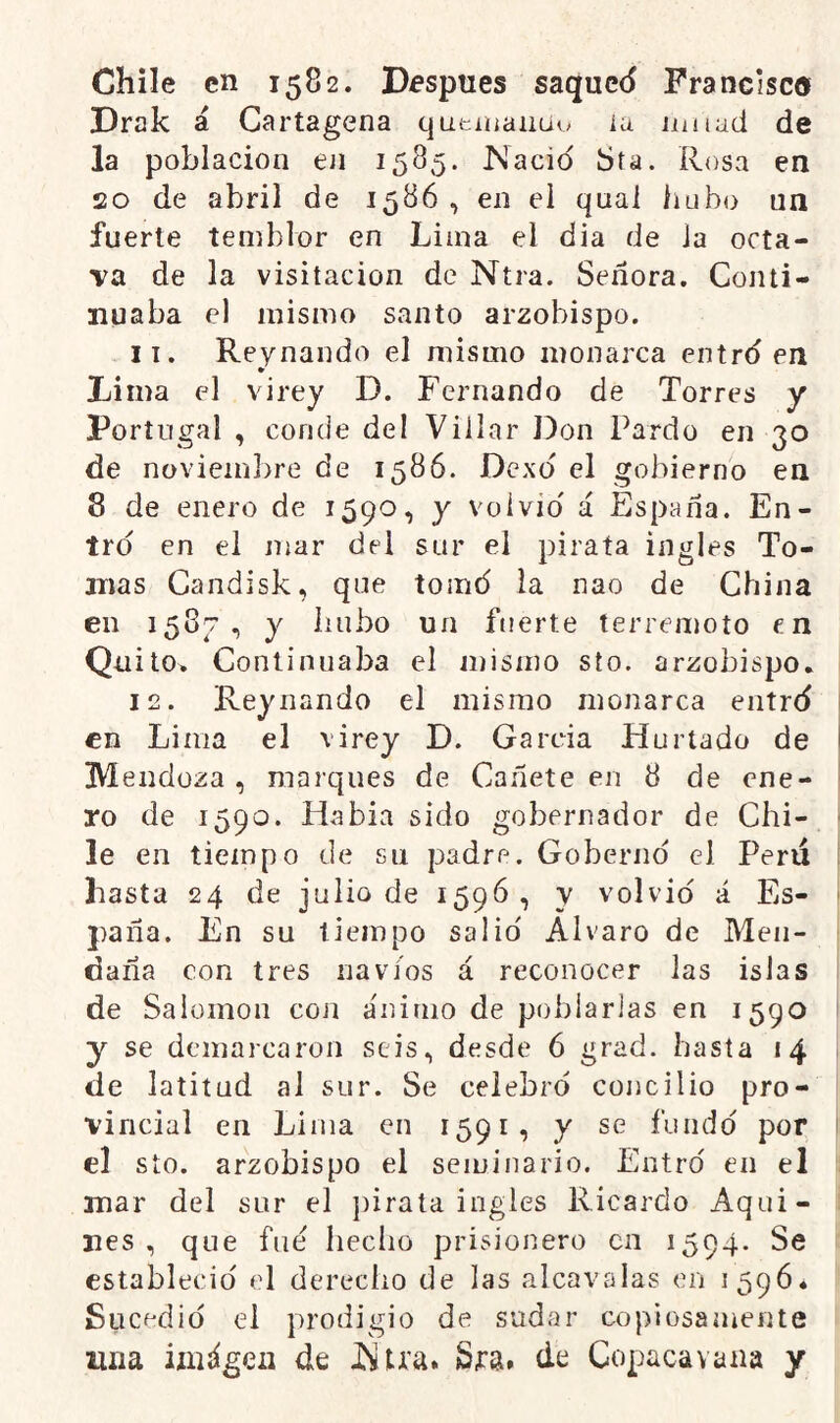 Chile en 1582. Dfspues saque<5 Francisc® Drak á Cartagena qutiiíaiiüo ia nutad de la población en 1585. Nació Sfa. Rosa en 20 de abril de 1586 , en el quai hubo un fuerte temblor en Lima el dia de la octa- va de la visitación de Ntra. Señora. Conti- nuaba el mismo santo arzobispo. 11. Reynando el mismo monarca entró en Lima el virey D. Fernando de Torres y Portugal , conde del Villar Don Pardo en 30 de noviembre de 1586. Dexó el gobierno en 8 de enero de 1590, y volvió á España. En- tró en el mar del sur el pirata ingles To- mas Candisk, que tomó la nao de China en 158c, y hubo un fuerte terremoto en Qü ito* Continuaba el mismo sto. arzobispo, 12. Reynando el mismo monarca entró en Lima el virey D. García Hurtado de Mendoza , marques de Cañete en 8 de ene- ro de 1590. Había sido gobernador de Chi- le en tiempo de sn padre. Gobernó el Peni hasta 24 de julio de 1596, y volvió á Es- paña. En su tiempo salió Alvaro de Meii- daña con tres navios á reconocer las islas de Salomón con ánimo de poblarlas en 1590 y se demarcaron seis, desde 6 grad. hasta 14 de latitud al sur. Se celebró concilio pro- vincial en Lima en 1591, y se fundó por el sto. arzobispo el seminario. Entró en el mar del sur el pirata ingles Ricardo Aqui- nes , que fue hecho prisionero en 1594. Se estableció el derecho de las alcavalas en 1596, Sucedió el prodigio de sudar copiosamente una iíiiágeii de Ntra. Sra. de Copacavana y