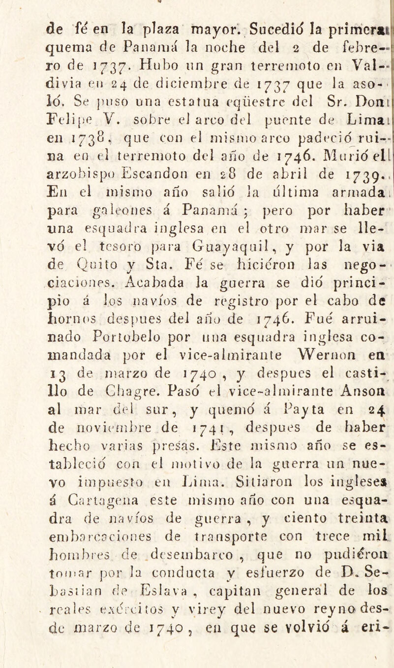 de fe en la plaza mayor. Sucedió la primerjiiji quema de Panamá la noche del 2 de febre—: ro de 1737- Hubo un gran terremoto en Val —I divia en 24 de diciembre de 1737 que la aso-- lo. Se jmso una estatua eqüestrc del Sr. Doni re]i¡¡e V. sobre eJ arco del puente de Limai en 1738, que con el mismo arco padeció rui-- na en el terremoto del año de 1746. Murió ell arzobispo Escandou en 28 de abril de 1739.. En el mismo año salió la ultima artnada. para galeones á Panajná 5 pero por haber ' una esquadra inglesa en el otro mar se lle- vó el tesoro para Guayaquil, y por la via de Quilo y Sía. Fe se hicieron las nego- ciaciones. Acabada la guerra se dio princi- pio á ios navios de registro por el cabo de hornos después del año de 1746. Fue arrui- nado Portübelo por una esquadra inglesa co- mandada por el vice-almirante Wernon ea 13 de marzo de 1740, y después el casti- llo de Chagre. Pasó el vice-almirante Anson al mar del sur, y quemó á Payta en 24 de noviembre de 1741, des|)ues de haber hecho varias presas. Este mismo año se es- tableció con el motivo de la guerra un nue- vo impuesto en Lima. Sitiaron los inglese» á Cartagena este mismo año con una esqua- dra de navios de guerra, y ciento treinta embarcaciones de transporte con trece mil hombies de .desembarco , que no pudióroii tomar por la conducta y esfuerzo de D. Se- basiian de Eslava , capitán general de los reales cAcrcitos y virey del nuevo reyno des- de marzo de 1740, en que se volvió á eri-