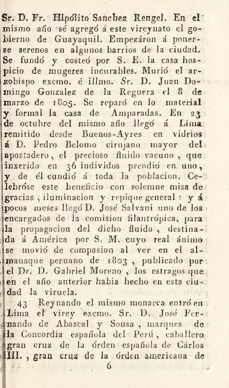 Sf. D. Fr. Hipólito Sancíiez Rengel. En el’ mismo ano ~sé agrego á este virejnato el go- bierno de Guayaquil. Empezaron á poner- se serenos en algunos barrios de la ciudad. Se fundo y costeó por S. E. la casa lios- picio de mugeres incurables. Murió el ar- zobispo excmo. é illmo. iSr. D. Juan Do- mingo González de la Reguera el 8 de marzo de 1805. Se reparó en lo material y formal la casa de Amparadas. En 23 de octubre del mismo año llegó á Lima remitido desde Buenos-Ay res en vidrios á D. Pedro Belomo cirujano mayor del- apostadero , el precioso fluido vacuno , que inxerido en 36 individos prendió en. uno, y de el cundió á toda la población. Ce- lebróse este benencio con solemne misa de gracias ^ iluminación y repique general r y á pocos meses llegó D. José Salvani uno de los encargados de la comisión filantrópica, para . la propagación del dicho fluido , destina- i da á América por S. M. cuyo real ánimo 1 se movió de compasión al ver en el al- . manaque peruano de 1803 , publicado por . el Dr¿ D. Gabriel Moreno , los estragos que ¡ en el año anterior había hecho en esta ciu- dad la viruela. 43 Reynando el mismo monarca entró en . Lima el vi rey excmo. Sr. D. José Fer- nando de Abascal y Sousa , marques de la Concordia española del Peni , caballero gran cruz de la órden' española de Garlos