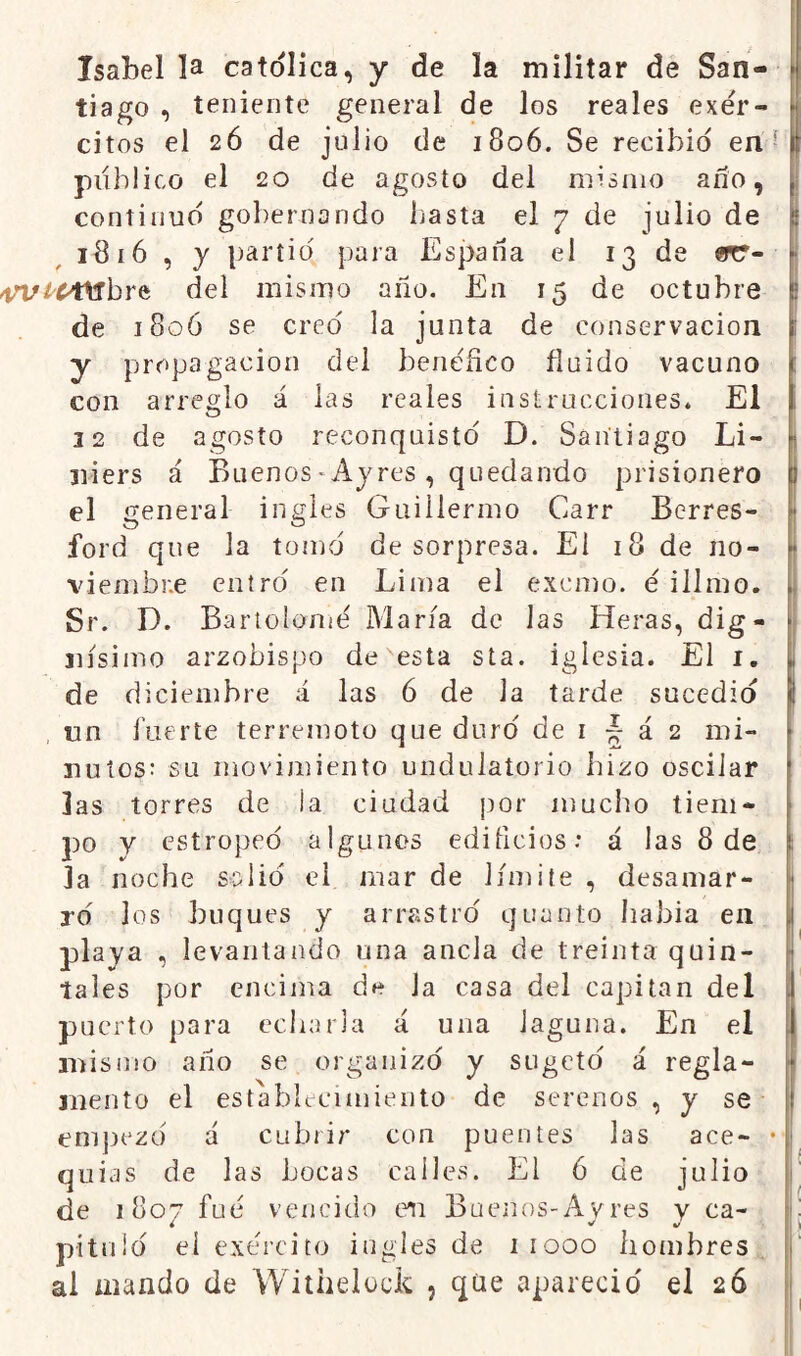 tiago , teniente general de los reales exer- [ citos el 26 de julio de 1806. Se recibid en ■ publico el 20 de agosto del mismo ano, [; continuo gobernando basta el 7 de julio de ^ 1816 , y partid para España el 13 de «r- [• 4n//Mtrbre del mismo año. En 15 de octubre p de 1806 se creo la junta de conservación i y propagación del benéfico fluido vacuno r con arreglo á las reales instrucciones. El 1 22 de agosto reconquisto D. Santiago Li- L 2iiers á Buenos ^ Ay res , quedando prisionero I el general ingles Guillermo Carr Berres- ford que la tomó de sorpresa. El 18 de no- [ viembne entro en Lima el exorno, e illmo. I Sr. D. Bartolomé María de las Heras, dig- j jiísimo arzobispo de esta sta. iglesia. El i. I de diciembre á las 6 de la tarde sucedió | tin í'uerte terremoto que durd de i á 2 mi- ; ñutos: su movimiento undulatorio hizo oscilar las torres de la ciudad por mucho tiem- po y estropeo algunos edificios.* á las 8 de ; 3a noche sslid el mar de límite , desamar- 1 ro' los buques y arrastro quanto habla en playa , levantando una ancla de treinta quin- tales por encima de la casa del capitán del puerto para ecliarla á una laguna. En el mismo año se organizo y sugetd á regla- mento el establecimiento de serenos , y se empezó á cubrir con puentes las ace- • quias de las bocas calles. El ó de julio de 1807 fue vencido en Buenos-Avres y ca- í i V \ pituld eí exerciío ingles de iiooo hombres., al iiiando de Withelock , qüe apareció el 26