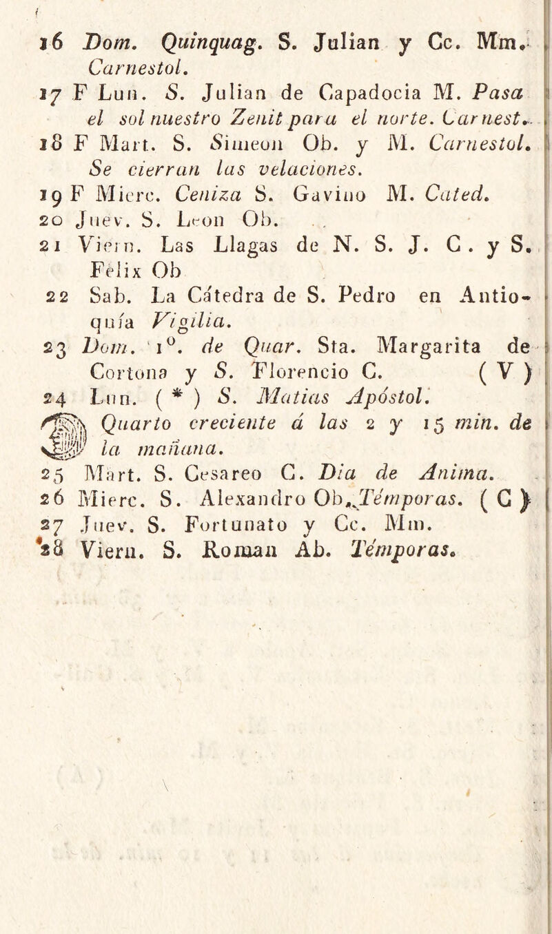 i i6 Dom, Quinquag. S, Julián y Ce. Mm,- i Carnestol, 27 F Luii, S. Julián de Capadocia M. Pasa 1 el sol nuestro Zenit par a el norte. Larnest^. 18 F Mait. S. cSiaieoji Ob. y M. Carnestol, i Se cierran las velaciones. 19 F Micro. Ceniza 8. Gaviuo M. Cated, 20 Jiiev. 8. Lt:'on Ob. 21 ViciT]. Las Llagas de N. S. J. G. y S, Félix Ob i 22 8ab. La Cátedra de S. Pedro en Antio- qu/a Vigilia. 23 Doin. 1^. de Quar. Sta. Margarita de- Cortona y S. Florencio C. ( ^ ) 24 Lnn. ( * ) S. Matias Apóstol'. Quarto creciente á las 2 y 15 min. de la mañana. 25 Mart. S. Cesáreo G. Dia de Anima. 26 Blierc. S. Alexandro Ob,^Tí/w/)ora5. (G^ 27 Juev. S. Fortunato y Ce. Min. *28 Viera. S. Román Ab. Témporas,