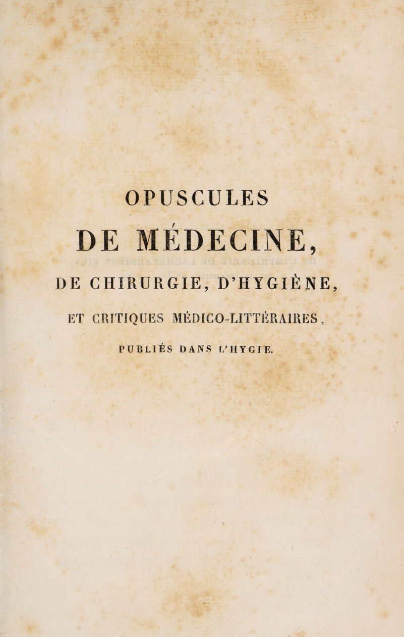 OPUSCULES DE MÉDECINE, DE CHIRURGIE, D’HYGIÈNE, ET CRITIQUES MÉDICO-LITTÉRAIRES, PUBLIES DANS Ï/HYGIE.