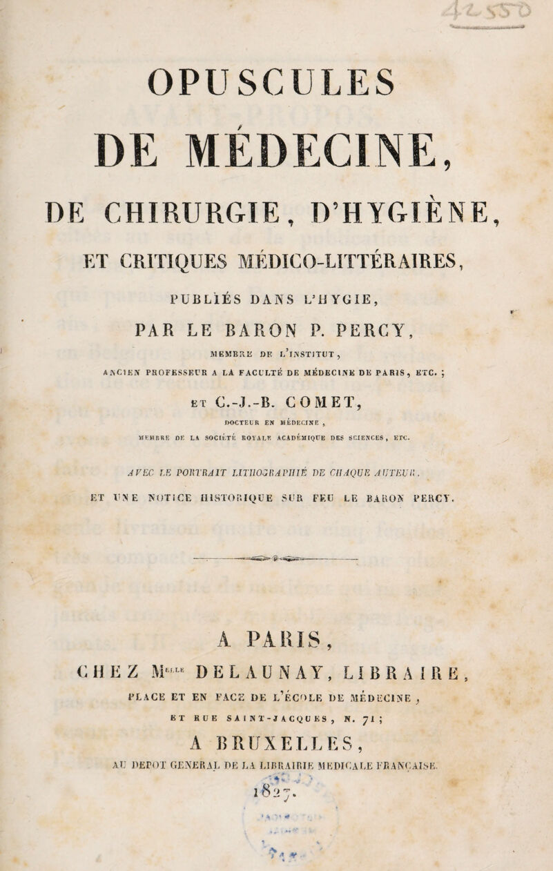 DE MEDECINE, DK CHIRURGIE, D’HYGIÈNE ET CRITIQUES MÉDICO-LITTÉRAIRES, PUBLIÉS DANS L5 H Y G IE , PAR LE BARON P. PERCY, MEMBRE DF. l/lNSTITUT , ANCIEN PROFESSEUR A LA FACULTÉ DE MÉDECINE DE PARIS, ETC. J et C.-J.-B. COMEÏ, DOCTEUR EN MEDECINE , MEMBRE DE LA SOCIETE ROYALE ACADEMIQUE DES SCIENCES, ETC. AVEC LE PORTRAIT LITHOGRAPHIÉ HE CHAQUE AUTEUR, ET UNE NOTICE HISTORIQUE SUR FEU LE BARON PERCY. A PA RIS, c II E Z M“ DELAUNAY, LIBRAIRE, PLACE ET EN FACE DE L’ÉCOLE DE MEDECINE ^ ET RUE SAINT-JACQUES, N. 71 ; A R R U X E L L E S , AU DEPOT GENERAL DE EA LIBRAIRIE MEDICALE FRANÇAISE. -Çijr'C -J > 2827. ■ ,-N J * ¥