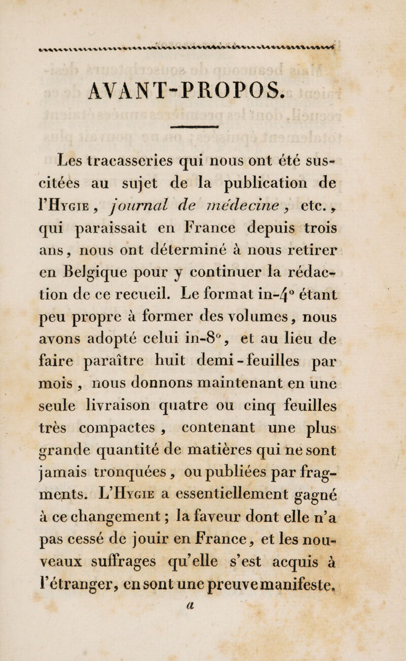 tviwiv»v*\v%4v»’».w%vt»u»iv*mn*vvi AVANT-PROPOS. Les tracasseries qui nous ont été sus¬ citées au sujet de la publication de I’Hygie , journal de médecine , etc. , qui paraissait en France depuis trois ans, nous ont déterminé à nous retirer en Belgique pour y continuer la rédac¬ tion de ce recueil. Le format in-4° étant peu propre à former des volumes, nous avons adopté celui in-8% et au lieu de faire paraître huit demi - feuilles par mois , nous donnons maintenant en une seule livraison quatre ou cinq feuilles très compactes , contenant une plus grande quantité de matières qui ne sont jamais tronquées , ou publiées par frag- mejits. L’Hygie a essentiellement gagné à ce changement ; la faveur dont elle n’a pas cessé de jouir en France, et les nou¬ veaux suffrages qu’elle s’est acquis à l’étranger, en sont une preuve manifeste, a