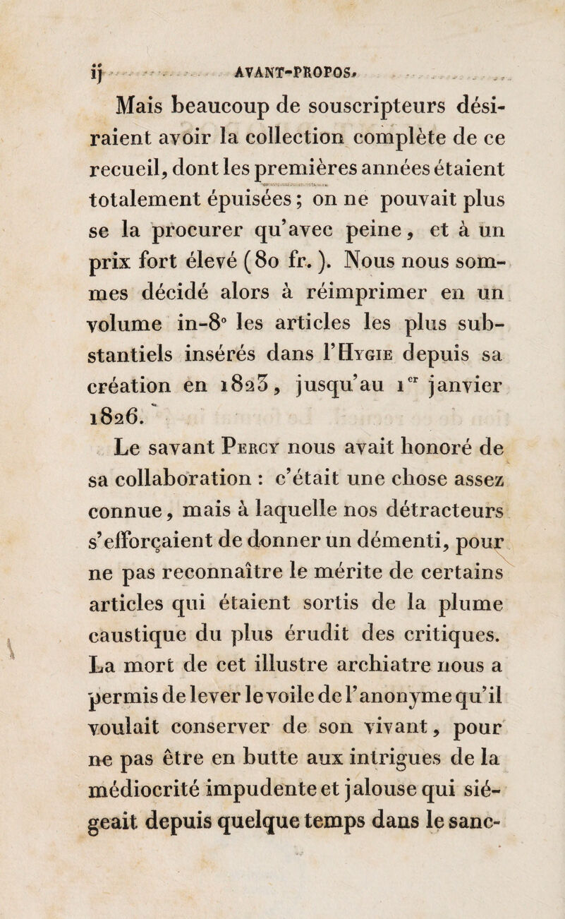 • # Mais beaucoup de souscripteurs dési¬ raient avoir la collection complète de ce recueil* dont les premières années étaient totalement épuisées ; on ne pouvait plus se la procurer qu’avec peine, et à un prix fort élevé (80 fr. ). Nous nous som¬ mes décidé alors à réimprimer en un volume in-8° les articles les plus sub¬ stantiels insérés dans I’Hygie depuis sa création en jusqu’au icr janvier 1826. Le savant Percy nous avait honoré de sa collaboration : c’était une chose assez connue, mais à laquelle nos détracteurs s’efforcaient de donner un démenti, pour ne pas reconnaître le mérite de certains articles qui étaient sortis de la plume caustique du plus érudit des critiques. La mort de cet illustre archiatre nous a permis de lever le voile de l’anonyme qu’il voulait conserver de son vivant, pour ne pas être en butte aux intrigues de la médiocrité impudente et jalouse qui sié¬ geait depuis quelque temps dans le sanc-