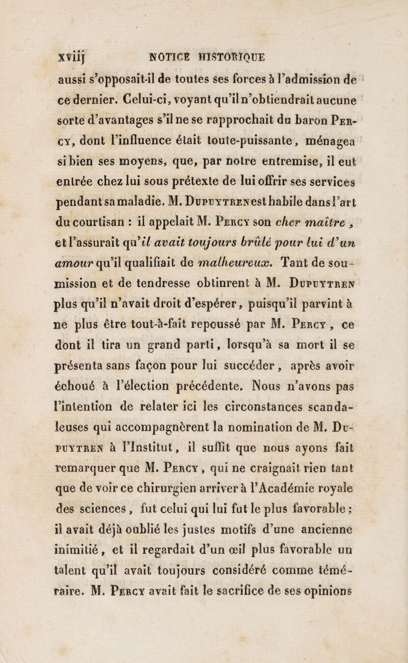 aussi s’opposait-il de toutes ses forces à l’admission de ce dernier. Celui-ci, voyant qu’il n’obtiendrait aucune sorte d’avantages s’il ne se rapprochait du baron Per¬ cy, dont l’influence était toute-puissante, ménagea si bien ses moyens, que, par notre entremise, il eut entrée chez lui sous prétexte de lui offrir ses services pendant sa maladie. M. DupuYTRENesthabile dansî’art du courtisan : il appelait M. Percy son cher maître 3 et l’assurait qu’t/ avait toujours brûlé pour lui d’un amour qu’il qualifiait de malheureux. Tant de sou¬ mission et de tendresse obtinrent à M. Dupuytren plus qu’il n’avait droit d’espérer, puisqu’il parvint à ne plus être tout-à-fait repoussé par M. Percy , ce dont il tira un grand parti, lorsqu’à sa mort il se présenta sans façon pour lui succéder , après avoir échoué à l’élection précédente. Nous n’avons pas l’intention de relater ici les circonstances scanda¬ leuses qui accompagnèrent la nomination de M. Du¬ re y tren à l’Institut, il suffît que nous ayons fait remarquer que M. Percy , qui ne craignait rien tant que de voir ce chirurgien arriver à l’Académie royale des sciences , fut celui qui lui fut le plus favorable ; il avait déjà oublié les justes motifs d’une ancienne inimitié, et il regardait d’un œil plus favorable un talent qu’il avait toujours considéré comme témé¬ raire. M. Percy avait fait le sacrifice de ses opinions