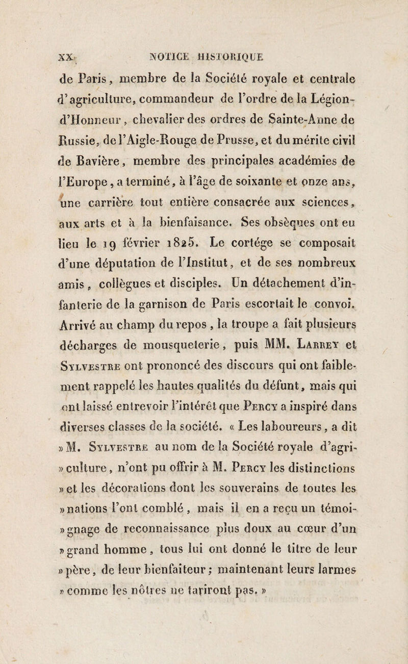 de Paris, membre de îa Sociélé royale et centrale d’agriculture, commandeur de l’ordre de la Légion- d’Honneur , chevalier des ordres de Sainte-Anne de Russie, de P Aigle-Rouge de Prusse, et du mérite civil de Bavière, membre des principales académies de l’Europe, a terminé, à Page de soixante et onze ans, une carrière tout entière consacrée aux sciences, aux arts et h la bienfaisance. Ses obsèques ont eu lieu le 19 février 1825. Le cortège se composait d’une députation de l’Institut, et de ses nombreux amis , collègues et disciples. Un détachement d’in¬ fanterie de la garnison de Paris escortait le convoi. Arrivé au champ du repos , îa troupe a fait plusieurs décharges de mousqueierie, puis MM. Larrey et Sylvestre ont prononcé des discours qui ont faible¬ ment rappelé les hautes qualités du défunt, mais qui ont laissé entrevoir Pintérêt que Percy a inspiré dans diverses classes de la sociélé. « Les laboureurs, a dit »M. Sylvestre au nom de îa Société royale d’agri- » culture, n’ont pu offrir h M. Percy les distinctions » et les décorations dont les souverains de toutes les » nations Pont comblé , mais il en a reçu un témoi¬ gnage de reconnaissance plus doux au cœur d’un j> grand homme, tous lui ont donné le titre de leur O »père, de leur bienfaiteur,* maintenant leurs larmes » comme les nôtres ne tariront pas. »