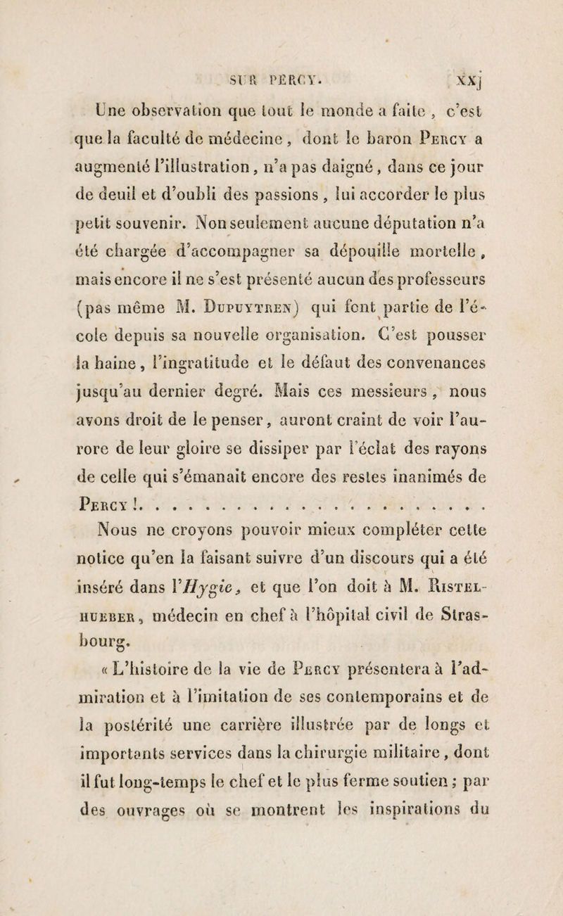 Une observation que tout le monde a faite , c’est que la faculté de médecine , dont le baron Percy a augmenté l’illustration , n’a pas daigné , dans ce jour de deuil et d’oubli des passions , lui accorder le plus petit souvenir. Non seulement aucune députation n’a été chargée d’accompagner sa dépouille mortelle 9 mais encore il ne s’est présenté aucun des professeurs (pas même M. Dupuytren) qui font partie de l’é¬ cole depuis sa nouvelle organisation. C’est pousser la haine, l’ingratitude et le défaut des convenances jusqu’au dernier degré. Mais ces messieurs , nous avons droit de le penser, auront craint de voir î’au~ rorc de leur gloire se dissiper par Féclat des rayons de celle qui s’émanait encore des restes inanimés de Percy !... Nous ne croyons pouvoir mieux compléter cette notice qu’en la faisant suivre d’un discours qui a été inséré dans VHygie, et que l’on doit h M. Ristel hueber, médecin en chef à l’hôpital civil de Stras¬ bourg. « L’histoire de la vie de Percy présentera à Fad~ miration et à l’imitation de ses contemporains et de la postérité une carrière illustrée par de longs et importants services dans la chirurgie militaire, dont il fut long-temps le chef et le plus ferme soutien ; par des ouvrages où se montrent les inspirations du