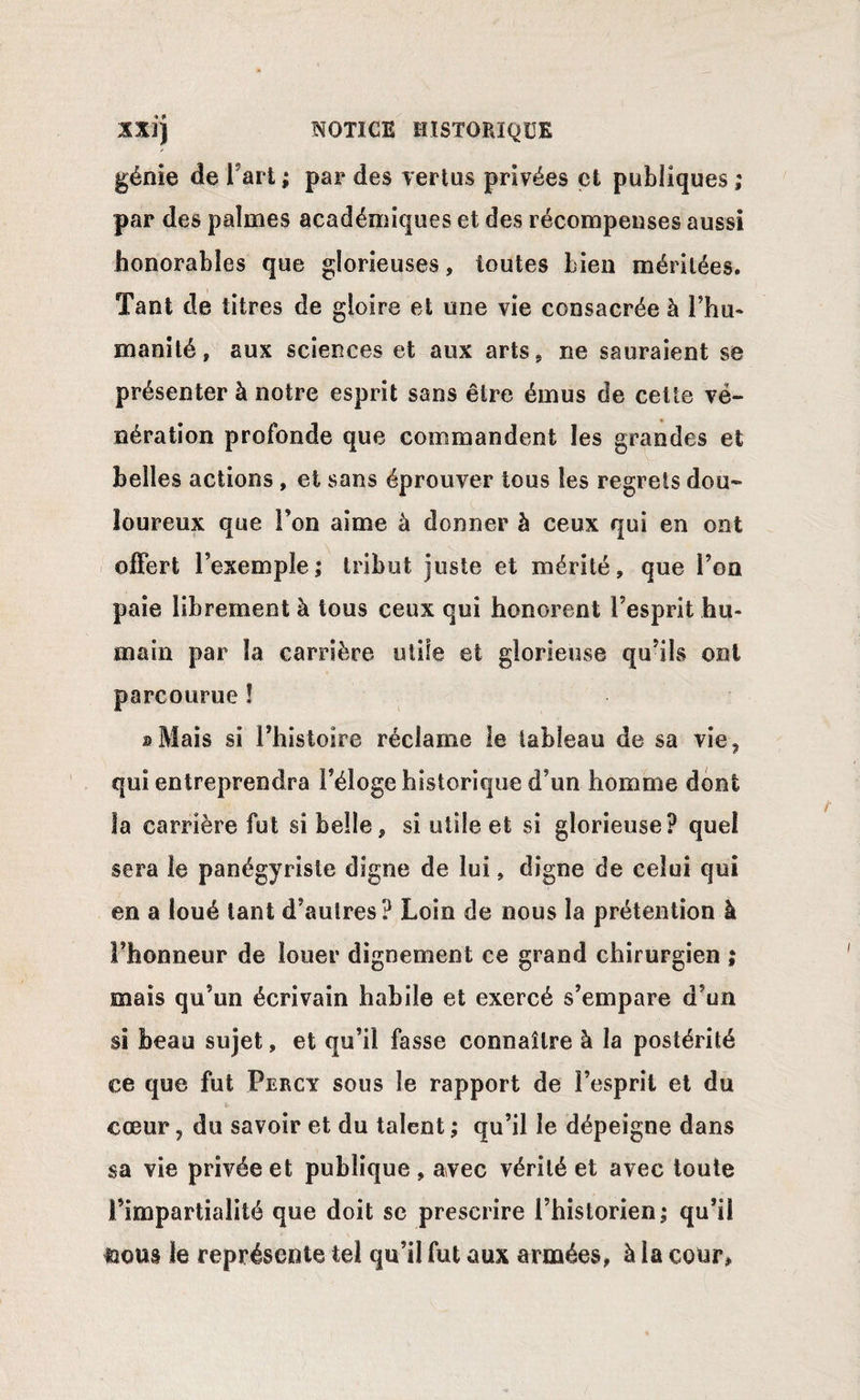 génie de Fart; par des vertus privées et publiques ; par des palmes académiques et des récompenses aussi honorables que glorieuses, toutes bien méritées. Tant de titres de gloire et une vie consacrée à l’hu¬ manité, aux sciences et aux arts, ne sauraient se présenter à notre esprit sans être émus de cette vé¬ nération profonde que commandent les grandes et belles actions , et sans éprouver tous les regrets dou¬ loureux que l’on aime à donner à ceux qui en ont offert l’exemple,* tribut juste et mérité, que l’on paie librement à tous ceux qui honorent l’esprit hu¬ main par la carrière utile et glorieuse qu’ils ont parcourue î » Mais si l’histoire réclame le tableau de sa vie9 qui entreprendra Féloge historique d’un homme dont la carrière fut si belle, si utile et si glorieuse? quel sera le panégyriste digne de lui, digne de celui qui en a loué tant d’autres? Loin de nous la prétention à l’honneur de louer dignement ce grand chirurgien ; mais qu’un écrivain habile et exercé s’empare d’un si beau sujet, et qu’il fasse connaître à la postérité ce que fut Percy sous le rapport de l’esprit et du cœur, du savoir et du talent ; qu’il le dépeigne dans sa vie privée et publique , avec vérité et avec toute l’impartialité que doit se prescrire l’historien ; qu’il nous le représente tel qu’il fut aux armées, à la cour,