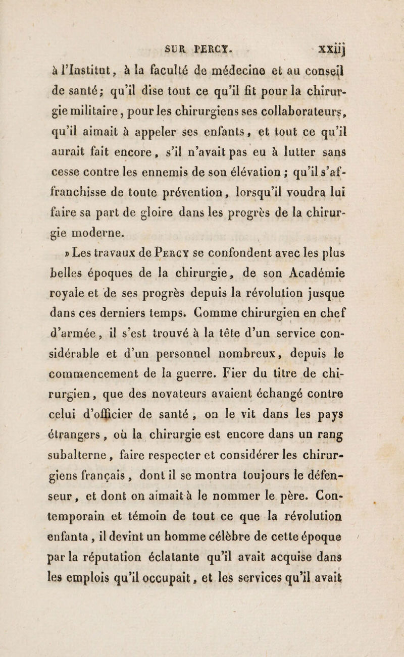 xxuj à l’Institut, à îa faculté de médecine et au conseil de santé; qu’il dise tout ce qu’il fit pour la chirur¬ gie militaire, pour les chirurgiens ses collaborateurs, qu’il aimait ù appeler ses enfants, et tout ce qu’il aurait fait encore, s’il n’avait pas eu à lutter sans cesse contre les ennemis de son élévation ; qu’il s’af¬ franchisse de toute prévention, lorsqu’il voudra lui faire sa part de gloire dans les progrès de la chirur¬ gie moderne. » Les travaux de Percy se confondent avec les plus belles époques de la chirurgie, de son Académie royale et de ses progrès depuis la révolution jusque dans ces derniers temps. Gomme chirurgien en chef d’armée, il s’est trouvé à la tête d’un service con¬ sidérable et d’un personnel nombreux, depuis le commencement de îa guerre. Fier du titre de chi¬ rurgien , que des novateurs avaient échangé contre celui d’ofhcier de santé , on le vit dans les pays étrangers , où la chirurgie est encore dans un rang subalterne , faire respecter et considérer les chirur¬ giens français , dont il se montra toujours le défen¬ seur , et dont on aimait à le nommer le père. Con¬ temporain et témoin de tout ce que îa révolution enfanta , il devint un homme célèbre de cette époque par la réputation éclatante qu’il avait acquise dan9 les emplois qu’il occupait, et les services qu’il avait