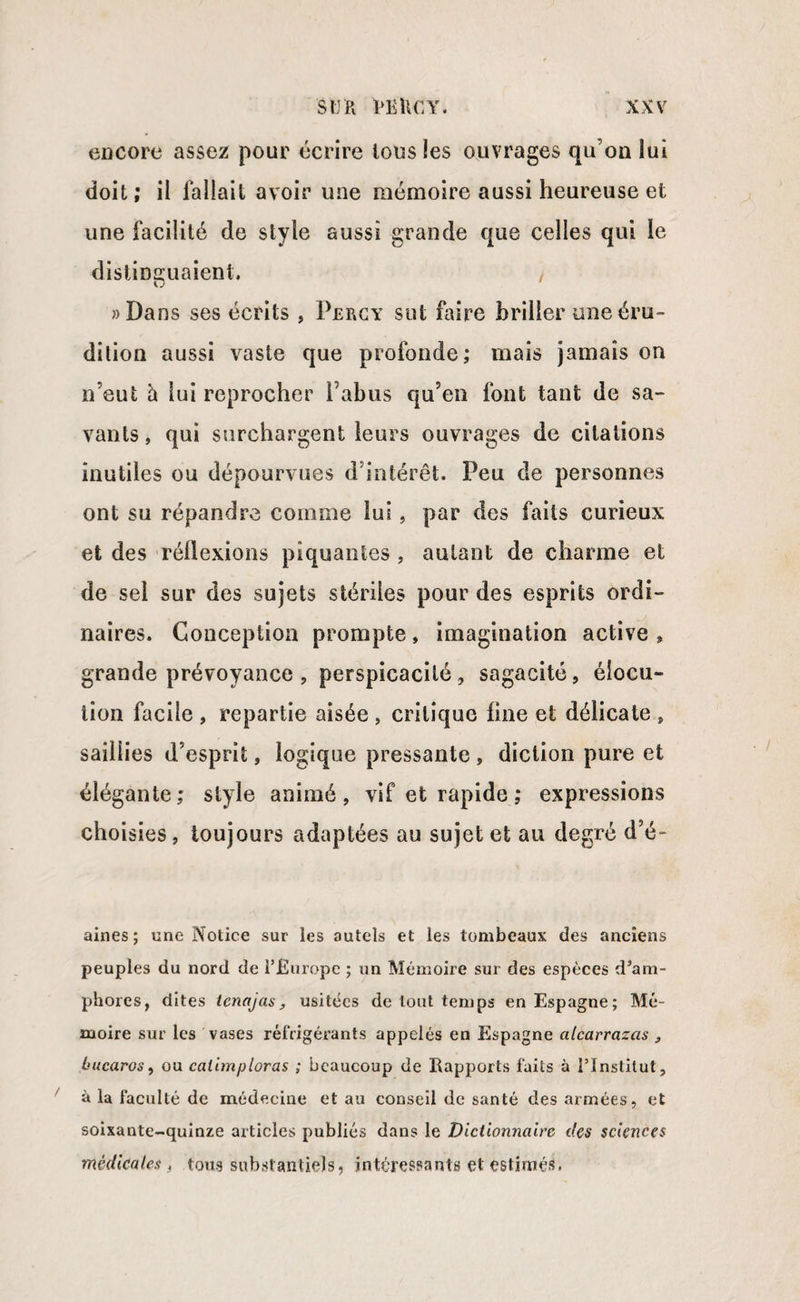 encore assez pour écrire tous les ouvrages qu’on lui doit; il fallait avoir une mémoire aussi heureuse et une facilité de style aussi grande que celles qui le distinguaient. «Dans ses écrits , Percy sut faire briller une éru¬ dition aussi vaste que profonde; mais jamais on n’eut à lui reprocher Pabus qu’en font tant de sa¬ vants, qui surchargent leurs ouvrages de citations inutiles ou dépourvues d’intérêt. Peu de personnes ont su répandre comme lui, par des faits curieux et des réflexions piquantes , autant de charme et de sel sur des sujets stériles pour des esprits ordi¬ naires. Conception prompte, imagination active » grande prévoyance , perspicacité , sagacité , élocu¬ tion facile , repartie aisée , critique line et délicate , saillies d’esprit, logique pressante , diction pure et élégante; style animé, vif et rapide ; expressions choisies, toujours adaptées au sujet et au degré d’é- aines; une Notice sur les autels et les tombeaux des anciens peuples du nord de l’Europe ; un Mémoire sur des espèces d’am¬ phores, dites ienajas, usitées de tout temps en Espagne; Mé¬ moire sur les vases réfrigérants appelés en Espagne alcarrazas s Lucaros, ou calimploras ; beaucoup de Rapports faits à l’Institut, à la faculté de médecine et au conseil de santé des armées, et soixante-quinze articles publiés dans le Dictionnaire des sciences médicales, tous substantiels, intéressants et estimés.