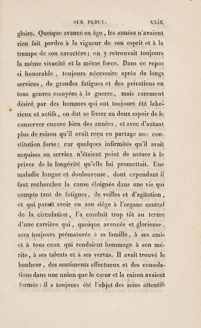 gloire. Quoique avancé en âge , les années n’avaient rien fait perdre à la vigueur de son esprit et à la trempe de son caractère; on y retrouvait toujours la même vivacité et la même force. Dans ce repos si honorable , toujours nécessaire après de longs services , de grandes fatigues et des privations en tous genres essuyées à la guerre, mais rarement désiré par des hommes qui ont toujours été iabo« rieux et actifs , on dut se livrer au doux espoir de le conserver encore bien des années , et avec d’autant plus de raison qu’il avait reçu en partage une con¬ stitution forte ; car quelques infirmités qu’il avait acquises au service n’étaient point de nature à le priver de la longévité qu’elle lui promettait. Une maladie longue et douloureuse, dont cependant il faut rechercher la cause éloignée dans une vie qui compte tant de fatigues, de veilles et d’agitation » et qui parait avoir eu son siège à l’organe central de la circulation , l’a conduit trop tôt au terme d’une carrière qui , quoique avancée et glorieuse, sera toujours prématurée â sa famille, à ses amis et à tous ceux qui rendaient hommage à son mé¬ rite, à ses talents et à ses vertus. Il avait trouvé le bonheur, des sentiments affectueux et des consola¬ tions dans une union que le cœur et la raison avaient formée; il a toujours été l’objet des soins attentifs