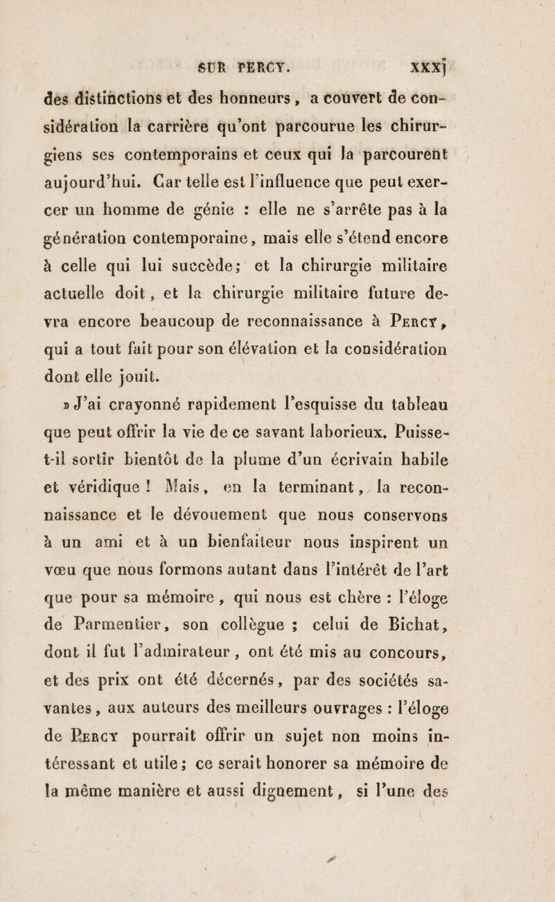 des distinctions et des honneurs , a couvert de con¬ sidération la carrière qu’ont parcourue les chirur¬ giens ses contemporains et ceux qui la parcourent aujourd’hui. Car telle est l'influence que peut exer¬ cer un homme de génie : elle ne s’arrête pas à la génération contemporaine, mais elle s’étend encore à celle qui lui succède; et la chirurgie militaire actuelle doit, et la chirurgie militaire future de¬ vra encore beaucoup de reconnaissance à Percy, qui a tout fait pour son élévation et la considération dont elle jouit. » J’ai crayonné rapidement l’esquisse du tableau que peut offrir la vie de ce savant laborieux. Puisse- t*il sortir bientôt de la plume d’un écrivain habile et véridique! Mais, en la terminant, la recon¬ naissance et le dévouement que nous conservons à un ami et à un bienfaiteur nous inspirent un vœu que nous formons autant dans l’intérêt de l’art que pour sa mémoire , qui nous est chère : l’éloge de Parmentier, son collègue ; celui de Bichat, dont il fut l’admirateur , ont été mis au concours, et des prix ont été décernés, par des sociétés sa¬ vantes , aux auteurs des meilleurs ouvrages : l’éloge de Bercy pourrait offrir un sujet non moins in¬ téressant et utile; ce serait honorer sa mémoire de la même manière et aussi dignement, si l’une des