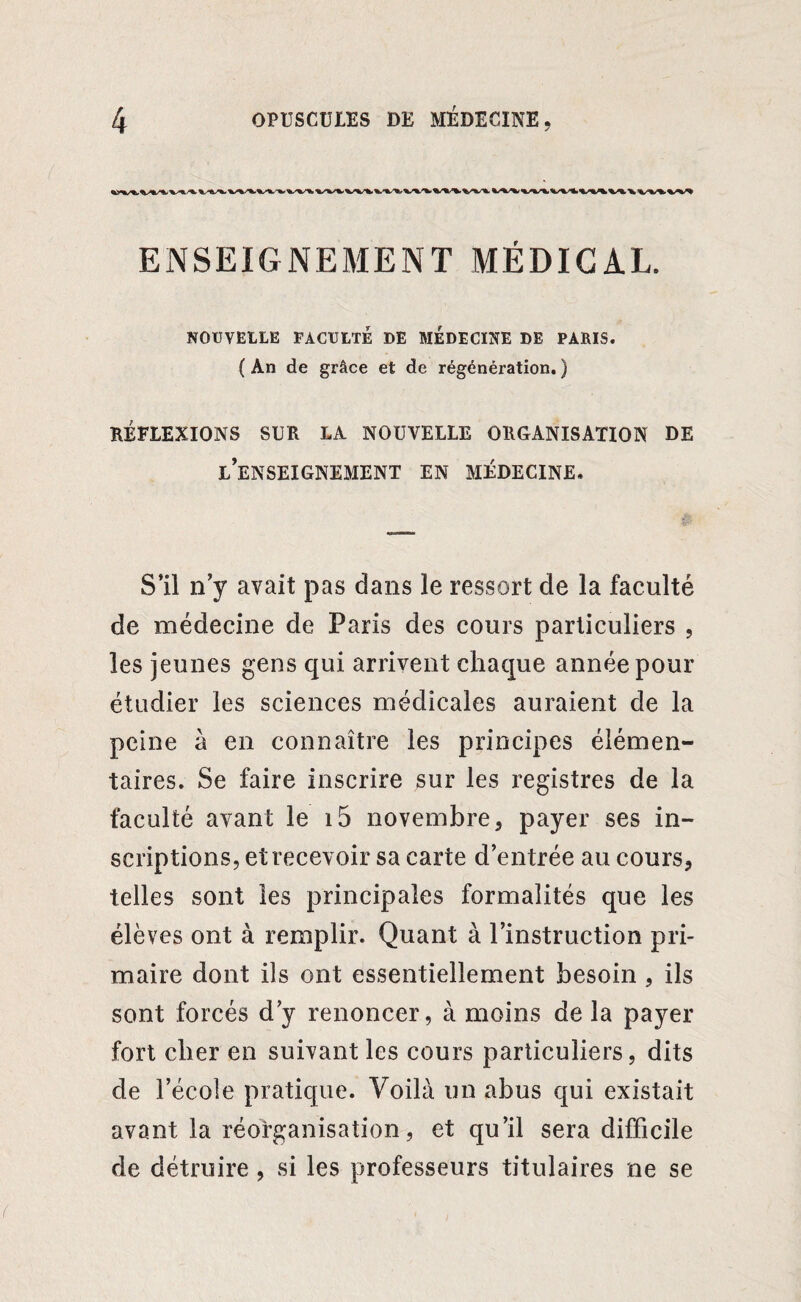 ENSEIGNEMENT MÉDICAL. NOUVELLE FACULTÉ DE MEDECINE DE PARIS. ( An de grâce et de régénération. ) RÉFLEXIONS SUR LA NOUVELLE ORGANISATION DE L’ENSEIGNEMENT EN MÉDECINE. S’il n’y avait pas dans le ressort de la faculté de médecine de Paris des cours particuliers , les jeunes gens qui arrivent chaque année pour étudier les sciences médicales auraient de la peine à en connaître les principes élémen¬ taires. Se faire inscrire sur les registres de la faculté avant le i5 novembre, payer ses in¬ scriptions, et recevoir sa carte d’entrée au cours, telles sont les principales formalités que les élèves ont à remplir. Quant à l’instruction pri¬ maire dont ils ont essentiellement besoin , ils sont forcés d’y renoncer, à moins de la payer fort cher en suivant les cours particuliers, dits de l’école pratique. Voilà un abus qui existait avant la réorganisation, et qu’il sera difficile de détruire, si les professeurs titulaires ne se