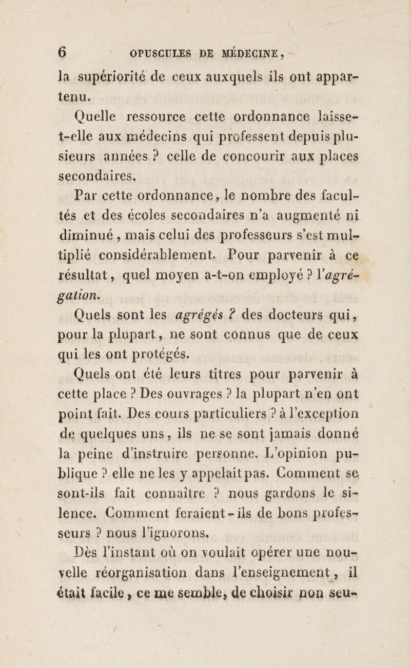 la supériorité de ceux auxquels ils ont appar¬ tenu. Quelle ressource cette ordonnance îaisse- t-elle aux médecins qui professent depuis plu¬ sieurs années ? celle de concourir aux places secondaires. Par cette ordonnance, le nombre des facul¬ tés et des écoles secondaires n’a augmenté ni diminué , mais celui des professeurs s’est mul¬ tiplié considérablement. Pour parvenir à ce résultat, quel moyen a-t-on employé P Y agré¬ gation. Quels sont les agrégés ? des docteurs qui, pour la plupart, ne sont connus que de ceux qui les ont protégés. Quels ont été leurs titres pour parvenir à cette place ? Des ouvrages ? la plupart n’en ont point fait. Des cours particuliers ? à l’exception de quelques uns, ils ne se sont jamais donné la peine d’instruire personne. L’opinion pu¬ blique ? elle ne les y appelait pas. Comment se sont-ils fait connaître ? nous gardons le si¬ lence. Comment feraient-ils de bons profes¬ seurs ? nous l’ignorons. Dès l’instant où on voulait opérer une nou¬ velle réorganisation dans l’enseignement, il était facile, ce me semble, de choisir non seu-