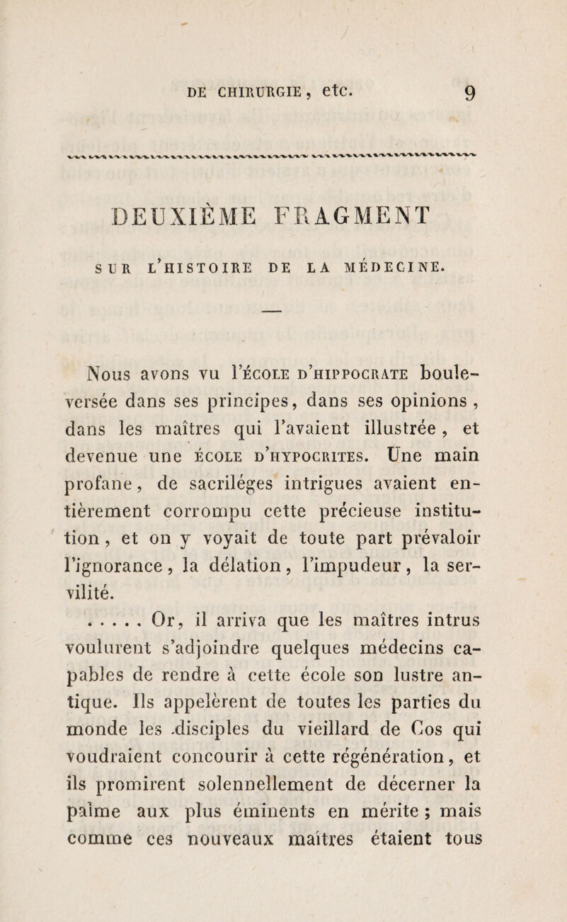 X. \S%S%, V-Vfc. DEUXIÈME FRAGMENT sur l’histoire de la médecine. Nous avons vu Iecole d’hippocrate boule¬ versée dans ses principes, dans ses opinions , dans les maîtres qui l’avaient illustrée, et devenue une école d’hypocrites. Une main profane, de sacrilèges intrigues avaient en¬ tièrement corrompu cette précieuse institu¬ tion , et on y voyait de toute part prévaloir l’ignorance , la délation , l’impudeur , la ser¬ vilité. .Or, il arriva que les maîtres intrus voulurent s’adjoindre quelques médecins ca¬ pables de rendre à cette école son lustre an¬ tique. Us appelèrent de toutes les parties du monde les .disciples du vieillard de Cos qui voudraient concourir à cette régénération, et ils promirent solennellement de décerner la palme aux plus éminents en mérite ; mais comme ces nouveaux maîtres étaient tous