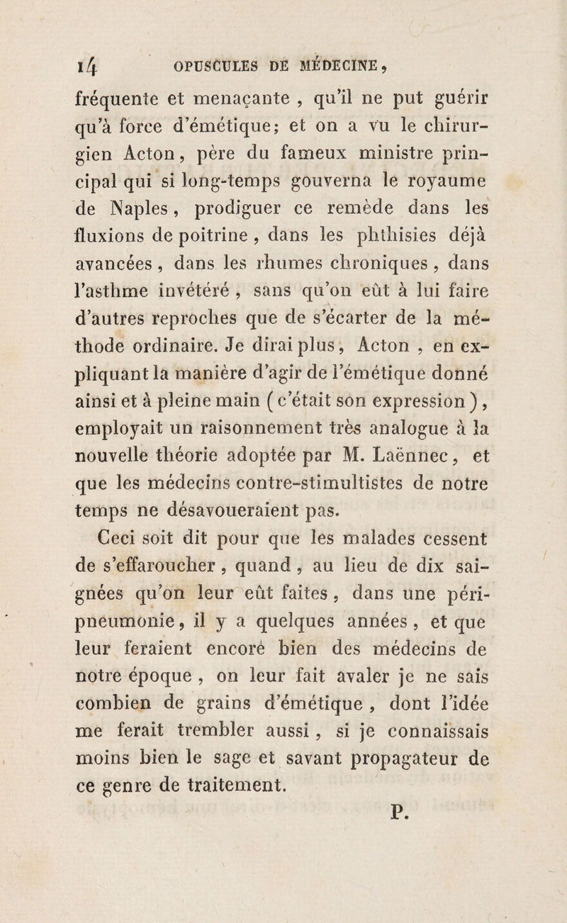 fréquente et menaçante , qu’il ne put guérir qu a force d’émétique; et on a vu le chirur¬ gien Acton, père du fameux ministre prin¬ cipal qui si long-temps gouverna le royaume de Naples, prodiguer ce remède dans les fluxions de poitrine , dans les phihisies déjà avancées , dans les rhumes chroniques , dans l’asthme invétéré , sans qu’on eût à lui faire d’autres reproches que de s’écarter de la mé¬ thode ordinaire. Je dirai plus, Acton , en ex¬ pliquant la manière d’agir de l’émétique donné ainsi et à pleine main ( c’était son expression ) , employait un raisonnement très analogue à la nouvelle théorie adoptée par M. Laënnec, et que les médecins contre-stimultistes de notre temps ne désavoueraient pas. Ceci soit dit pour que les malades cessent de s’effaroucher, quand , au lieu de dix sai¬ gnées qu’on leur eût faites , dans une péri¬ pneumonie , il y a quelques années , et que leur feraient encoré bien des médecins de notre époque , on leur fait avaler je ne sais combien de grains d’émétique , dont l’idée me ferait trembler aussi, si je connaissais moins bien le sage et savant propagateur de ce genre de traitement. P.