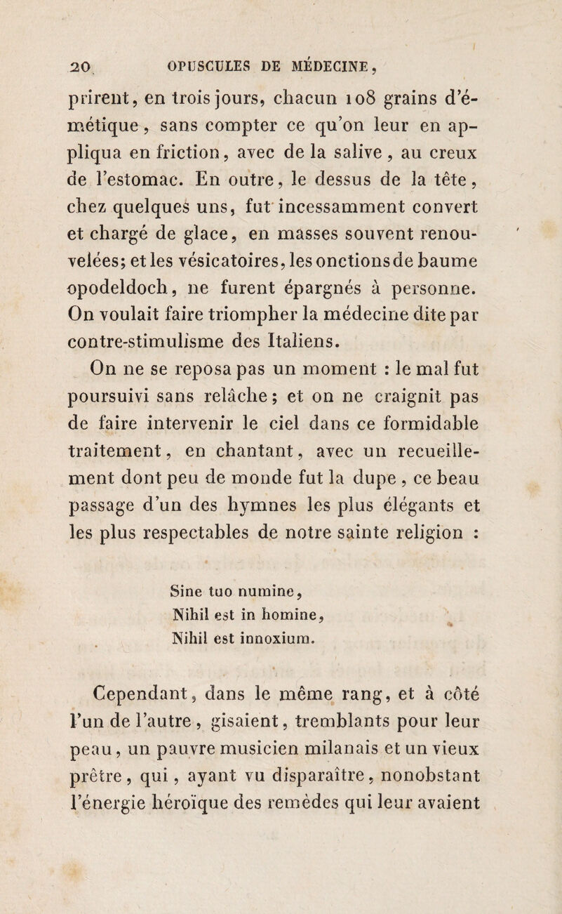 prirent, en trois jours, chacun 108 grains d'é¬ métique , sans compter ce qu'on leur en ap¬ pliqua en friction, avec de la salive , au creux de l'estomac. En outre, le dessus de la tête, chez quelques uns, fut incessamment convert et chargé de glace, en masses souvent renou¬ velées; et les vésicatoires, lesonctionsde baume opodeldoch, ne furent épargnés à personne. On voulait faire triompher la médecine dite par contre-stimulisme des Italiens. On ne se reposa pas un moment : le mal fut poursuivi sans relâche ; et on ne craignit pas de faire intervenir le ciel dans ce formidable traitement, en chantant, avec un recueille¬ ment dont peu de monde fut la dupe , ce beau passage d’un des hymnes les plus élégants et les plus respectables de notre sainte religion : Sine tuo numine, Nihil est in homme, Nihii est innoxium. Cependant, dans le même rang, et à côté l'un de l’autre , gisaient, tremblants pour leur peau, un pauvre musicien milanais et un vieux prêtre, qui, ayant vu disparaître, nonobstant l'énergie héroïque des remèdes qui leur avaient