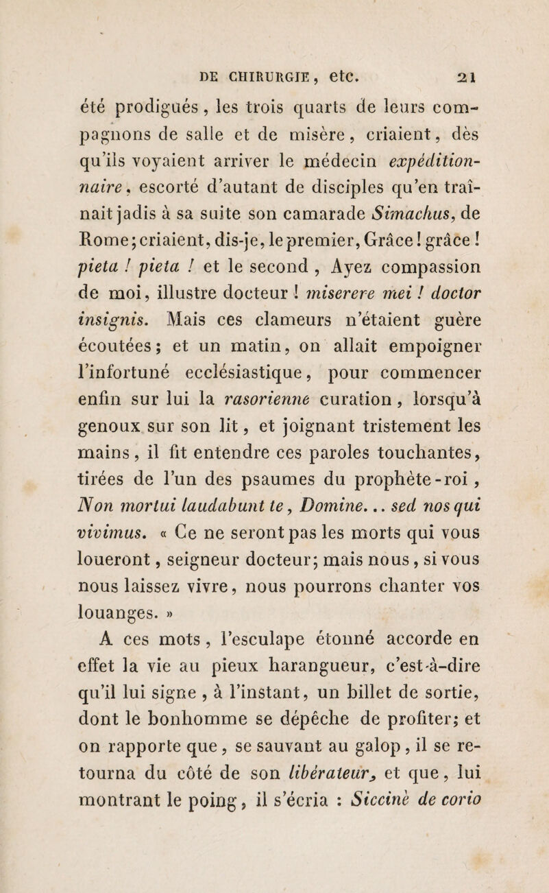 été prodigués , les trois quarts de leurs com¬ pagnons de salie et de misère, criaient, dès qu’ils voyaient arriver le médecin expédition¬ naire , escorté d’autant de disciples qu’en traî¬ nait jadis à sa suite son camarade Simachus, de Rome priaient, dis-je, le premier, Grâce! grâce ! pieta ! pieta ! et le second , Ayez compassion de moi, illustre docteur ! miserere mei ! doctor insignis. Mais ces clameurs n’étaient guère écoutées; et un matin, on allait empoigner l’infortuné ecclésiastique, pour commencer enfin sur lui la rasorienne curation , lorsqu’à genoux sur son lit, et joignant tristement les mains, il fit entendre ces paroles touchantes, tirées de l’un des psaumes du prophète - roi, Non mortui laudabunt te, Domine,.. sed nos qui vivimus, « Ce ne seront pas les morts qui vous loueront, seigneur docteur; mais nous, si vous nous laissez vivre, nous pourrons chanter vos louanges. » À ces mots, i’esculape étonné accorde en effet la vie au pieux harangueur, c’est-à-dire qu’il lui signe , à l’instant, un billet de sortie, dont le bonhomme se dépêche de profiter; et on rapporte que, se sauvant au galop , il se re¬ tourna du côté de son libérateur^ et que, lui montrant le poing, il s’écria : Siccine de corio